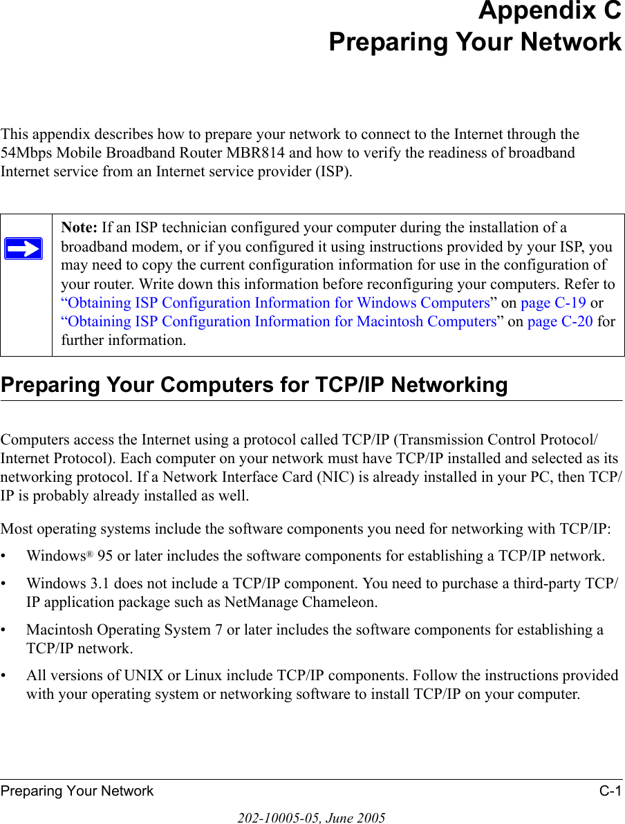 Preparing Your Network C-1202-10005-05, June 2005Appendix CPreparing Your NetworkThis appendix describes how to prepare your network to connect to the Internet through the 54Mbps Mobile Broadband Router MBR814 and how to verify the readiness of broadband Internet service from an Internet service provider (ISP).Preparing Your Computers for TCP/IP NetworkingComputers access the Internet using a protocol called TCP/IP (Transmission Control Protocol/Internet Protocol). Each computer on your network must have TCP/IP installed and selected as its networking protocol. If a Network Interface Card (NIC) is already installed in your PC, then TCP/IP is probably already installed as well.Most operating systems include the software components you need for networking with TCP/IP:•Windows® 95 or later includes the software components for establishing a TCP/IP network. • Windows 3.1 does not include a TCP/IP component. You need to purchase a third-party TCP/IP application package such as NetManage Chameleon.• Macintosh Operating System 7 or later includes the software components for establishing a TCP/IP network.• All versions of UNIX or Linux include TCP/IP components. Follow the instructions provided with your operating system or networking software to install TCP/IP on your computer.Note: If an ISP technician configured your computer during the installation of a broadband modem, or if you configured it using instructions provided by your ISP, you may need to copy the current configuration information for use in the configuration of your router. Write down this information before reconfiguring your computers. Refer to “Obtaining ISP Configuration Information for Windows Computers” on page C-19 or “Obtaining ISP Configuration Information for Macintosh Computers” on page C-20 for further information.