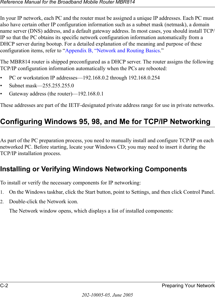 Reference Manual for the Broadband Mobile Router MBR814C-2 Preparing Your Network202-10005-05, June 2005In your IP network, each PC and the router must be assigned a unique IP addresses. Each PC must also have certain other IP configuration information such as a subnet mask (netmask), a domain name server (DNS) address, and a default gateway address. In most cases, you should install TCP/IP so that the PC obtains its specific network configuration information automatically from a DHCP server during bootup. For a detailed explanation of the meaning and purpose of these configuration items, refer to “Appendix B, “Network and Routing Basics.” The MBR814 router is shipped preconfigured as a DHCP server. The router assigns the following TCP/IP configuration information automatically when the PCs are rebooted:• PC or workstation IP addresses—192.168.0.2 through 192.168.0.254• Subnet mask—255.255.255.0• Gateway address (the router)—192.168.0.1These addresses are part of the IETF-designated private address range for use in private networks.Configuring Windows 95, 98, and Me for TCP/IP NetworkingAs part of the PC preparation process, you need to manually install and configure TCP/IP on each networked PC. Before starting, locate your Windows CD; you may need to insert it during the TCP/IP installation process.Installing or Verifying Windows Networking ComponentsTo install or verify the necessary components for IP networking:1. On the Windows taskbar, click the Start button, point to Settings, and then click Control Panel.2. Double-click the Network icon.The Network window opens, which displays a list of installed components: