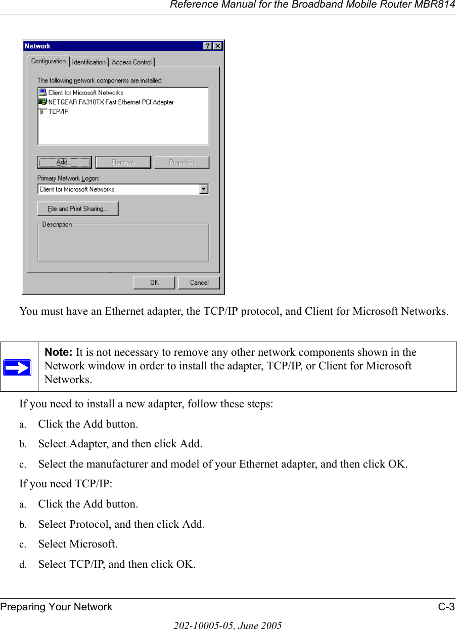 Reference Manual for the Broadband Mobile Router MBR814Preparing Your Network C-3202-10005-05, June 2005You must have an Ethernet adapter, the TCP/IP protocol, and Client for Microsoft Networks.If you need to install a new adapter, follow these steps:a. Click the Add button.b. Select Adapter, and then click Add.c. Select the manufacturer and model of your Ethernet adapter, and then click OK.If you need TCP/IP:a. Click the Add button.b. Select Protocol, and then click Add.c. Select Microsoft.d. Select TCP/IP, and then click OK.Note: It is not necessary to remove any other network components shown in the Network window in order to install the adapter, TCP/IP, or Client for Microsoft Networks. 