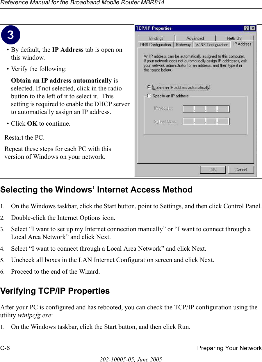 Reference Manual for the Broadband Mobile Router MBR814C-6 Preparing Your Network202-10005-05, June 2005Selecting the Windows’ Internet Access Method1. On the Windows taskbar, click the Start button, point to Settings, and then click Control Panel.2. Double-click the Internet Options icon.3. Select “I want to set up my Internet connection manually” or “I want to connect through a Local Area Network” and click Next.4. Select “I want to connect through a Local Area Network” and click Next.5. Uncheck all boxes in the LAN Internet Configuration screen and click Next.6. Proceed to the end of the Wizard.Verifying TCP/IP PropertiesAfter your PC is configured and has rebooted, you can check the TCP/IP configuration using the utility winipcfg.exe:1. On the Windows taskbar, click the Start button, and then click Run.• By default, the IP Address tab is open on this window.• Verify the following:Obtain an IP address automatically is selected. If not selected, click in the radio button to the left of it to select it.  This setting is required to enable the DHCP server to automatically assign an IP address. • Click OK to continue.Restart the PC.Repeat these steps for each PC with this version of Windows on your network.