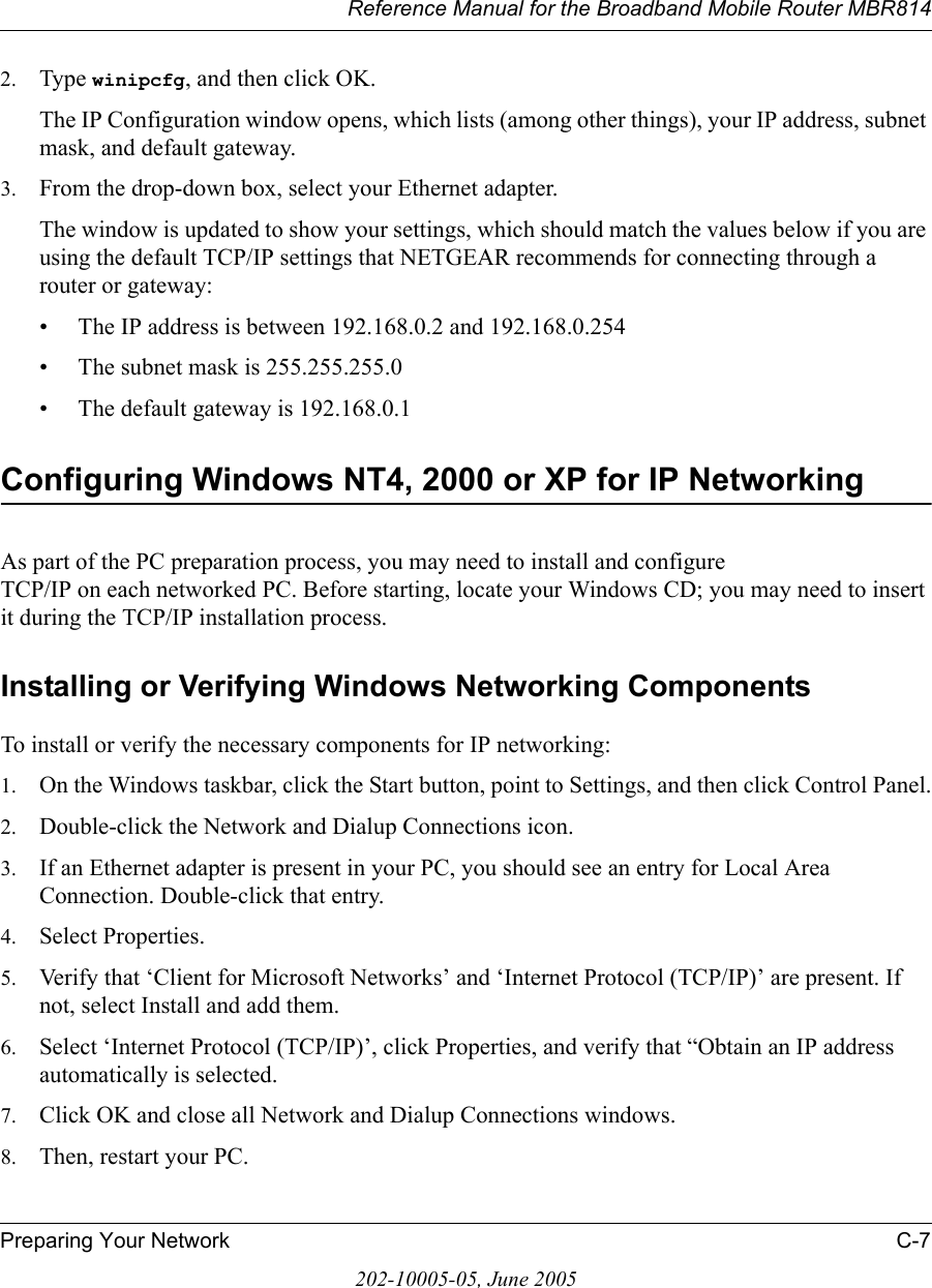 Reference Manual for the Broadband Mobile Router MBR814Preparing Your Network C-7202-10005-05, June 20052. Type winipcfg, and then click OK.The IP Configuration window opens, which lists (among other things), your IP address, subnet mask, and default gateway.3. From the drop-down box, select your Ethernet adapter.The window is updated to show your settings, which should match the values below if you are using the default TCP/IP settings that NETGEAR recommends for connecting through a router or gateway:• The IP address is between 192.168.0.2 and 192.168.0.254• The subnet mask is 255.255.255.0• The default gateway is 192.168.0.1Configuring Windows NT4, 2000 or XP for IP NetworkingAs part of the PC preparation process, you may need to install and configure  TCP/IP on each networked PC. Before starting, locate your Windows CD; you may need to insert it during the TCP/IP installation process.Installing or Verifying Windows Networking ComponentsTo install or verify the necessary components for IP networking:1. On the Windows taskbar, click the Start button, point to Settings, and then click Control Panel.2. Double-click the Network and Dialup Connections icon.3. If an Ethernet adapter is present in your PC, you should see an entry for Local Area Connection. Double-click that entry.4. Select Properties.5. Verify that ‘Client for Microsoft Networks’ and ‘Internet Protocol (TCP/IP)’ are present. If not, select Install and add them.6. Select ‘Internet Protocol (TCP/IP)’, click Properties, and verify that “Obtain an IP address automatically is selected.7. Click OK and close all Network and Dialup Connections windows.8. Then, restart your PC.