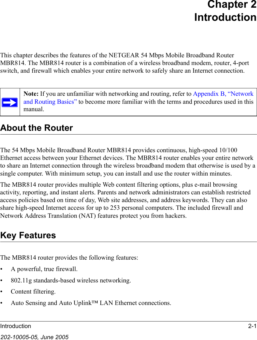 Introduction 2-1202-10005-05, June 2005Chapter 2 IntroductionThis chapter describes the features of the NETGEAR 54 Mbps Mobile Broadband Router MBR814. The MBR814 router is a combination of a wireless broadband modem, router, 4-port switch, and firewall which enables your entire network to safely share an Internet connection.About the RouterThe 54 Mbps Mobile Broadband Router MBR814 provides continuous, high-speed 10/100 Ethernet access between your Ethernet devices. The MBR814 router enables your entire network to share an Internet connection through the wireless broadband modem that otherwise is used by a single computer. With minimum setup, you can install and use the router within minutes.The MBR814 router provides multiple Web content filtering options, plus e-mail browsing activity, reporting, and instant alerts. Parents and network administrators can establish restricted access policies based on time of day, Web site addresses, and address keywords. They can also share high-speed Internet access for up to 253 personal computers. The included firewall and Network Address Translation (NAT) features protect you from hackers.Key FeaturesThe MBR814 router provides the following features:• A powerful, true firewall.• 802.11g standards-based wireless networking.• Content filtering.• Auto Sensing and Auto Uplink™ LAN Ethernet connections.Note: If you are unfamiliar with networking and routing, refer to Appendix B, “Network and Routing Basics” to become more familiar with the terms and procedures used in this manual.