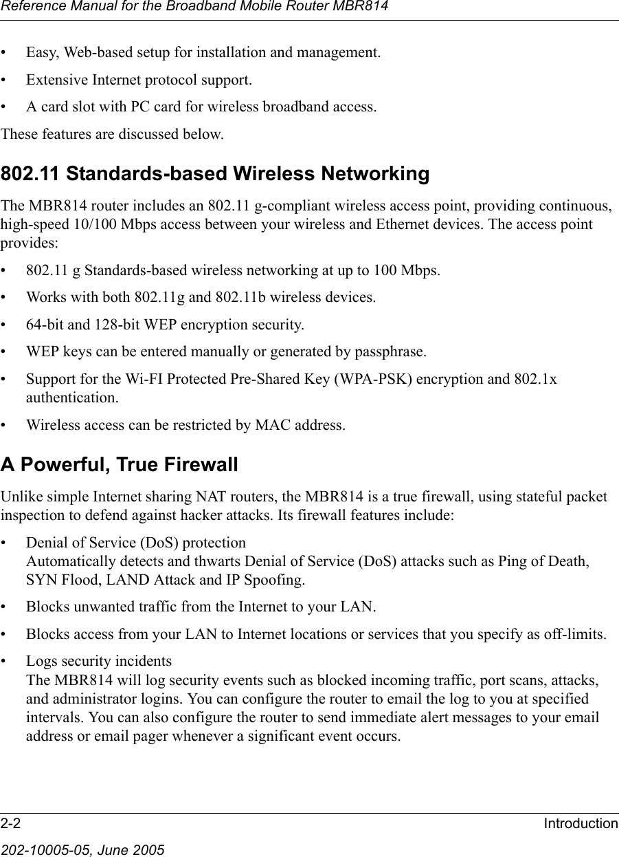 Reference Manual for the Broadband Mobile Router MBR8142-2 Introduction202-10005-05, June 2005• Easy, Web-based setup for installation and management.• Extensive Internet protocol support.• A card slot with PC card for wireless broadband access.These features are discussed below.802.11 Standards-based Wireless NetworkingThe MBR814 router includes an 802.11 g-compliant wireless access point, providing continuous, high-speed 10/100 Mbps access between your wireless and Ethernet devices. The access point provides:• 802.11 g Standards-based wireless networking at up to 100 Mbps.• Works with both 802.11g and 802.11b wireless devices.• 64-bit and 128-bit WEP encryption security.• WEP keys can be entered manually or generated by passphrase.• Support for the Wi-FI Protected Pre-Shared Key (WPA-PSK) encryption and 802.1x authentication.• Wireless access can be restricted by MAC address.A Powerful, True FirewallUnlike simple Internet sharing NAT routers, the MBR814 is a true firewall, using stateful packet inspection to defend against hacker attacks. Its firewall features include:• Denial of Service (DoS) protection Automatically detects and thwarts Denial of Service (DoS) attacks such as Ping of Death, SYN Flood, LAND Attack and IP Spoofing.• Blocks unwanted traffic from the Internet to your LAN.• Blocks access from your LAN to Internet locations or services that you specify as off-limits.• Logs security incidents The MBR814 will log security events such as blocked incoming traffic, port scans, attacks, and administrator logins. You can configure the router to email the log to you at specified intervals. You can also configure the router to send immediate alert messages to your email address or email pager whenever a significant event occurs.