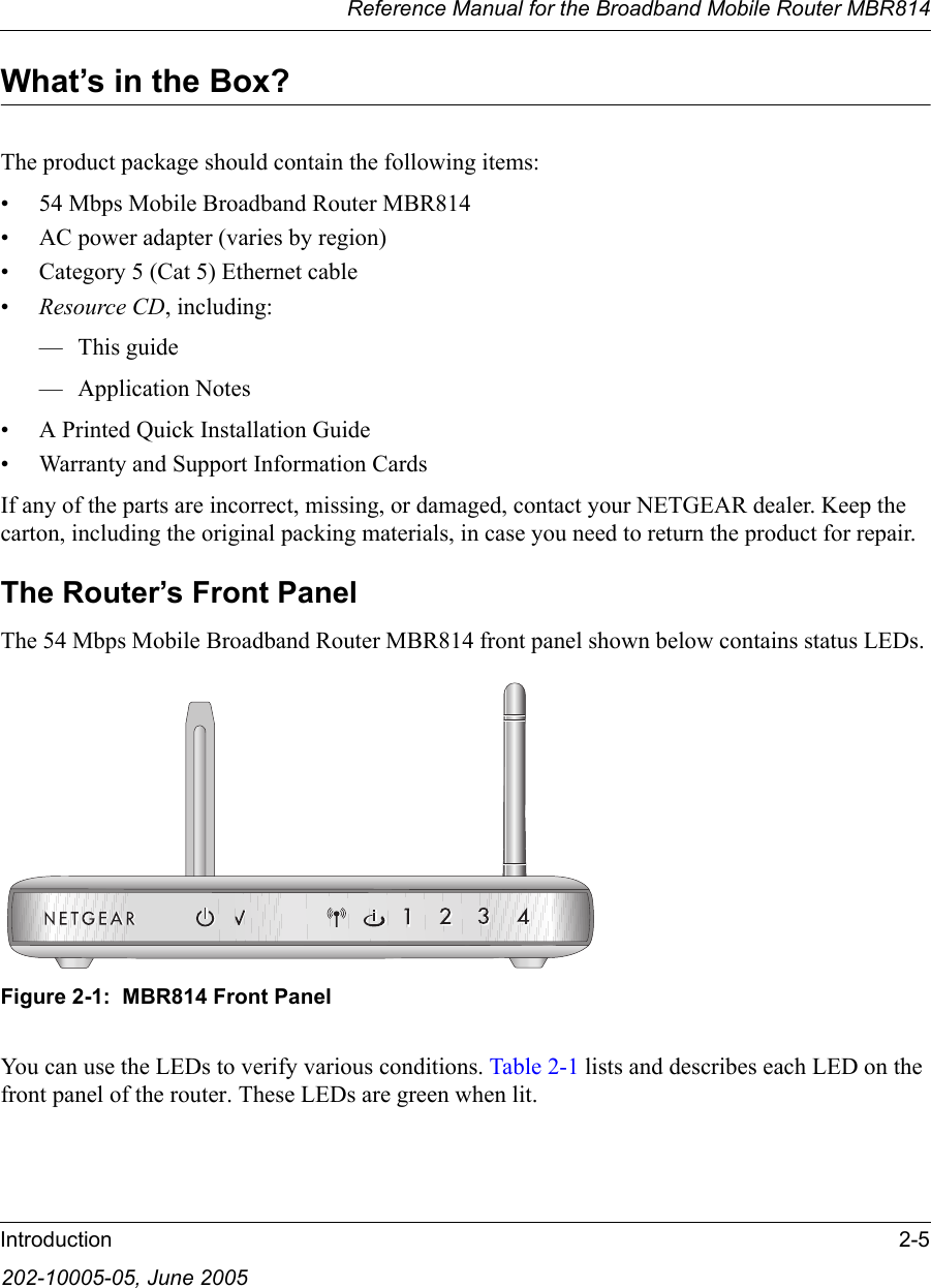 Reference Manual for the Broadband Mobile Router MBR814Introduction 2-5202-10005-05, June 2005What’s in the Box?The product package should contain the following items:• 54 Mbps Mobile Broadband Router MBR814• AC power adapter (varies by region)• Category 5 (Cat 5) Ethernet cable•Resource CD, including:—This guide— Application Notes• A Printed Quick Installation Guide• Warranty and Support Information CardsIf any of the parts are incorrect, missing, or damaged, contact your NETGEAR dealer. Keep the carton, including the original packing materials, in case you need to return the product for repair.The Router’s Front PanelThe 54 Mbps Mobile Broadband Router MBR814 front panel shown below contains status LEDs. Figure 2-1:  MBR814 Front PanelYou can use the LEDs to verify various conditions. Table 2-1 lists and describes each LED on the front panel of the router. These LEDs are green when lit.