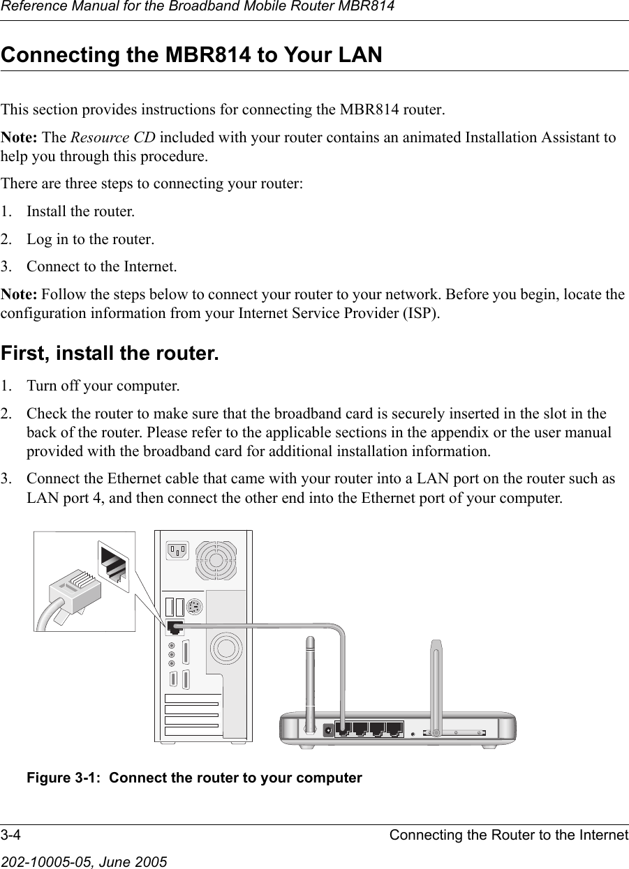 Reference Manual for the Broadband Mobile Router MBR8143-4 Connecting the Router to the Internet202-10005-05, June 2005Connecting the MBR814 to Your LANThis section provides instructions for connecting the MBR814 router.Note: The Resource CD included with your router contains an animated Installation Assistant to help you through this procedure.There are three steps to connecting your router:1. Install the router.2. Log in to the router.3. Connect to the Internet.Note: Follow the steps below to connect your router to your network. Before you begin, locate the configuration information from your Internet Service Provider (ISP).First, install the router. 1. Turn off your computer.2. Check the router to make sure that the broadband card is securely inserted in the slot in the back of the router. Please refer to the applicable sections in the appendix or the user manual provided with the broadband card for additional installation information.3. Connect the Ethernet cable that came with your router into a LAN port on the router such as LAN port 4, and then connect the other end into the Ethernet port of your computer.Figure 3-1:  Connect the router to your computer
