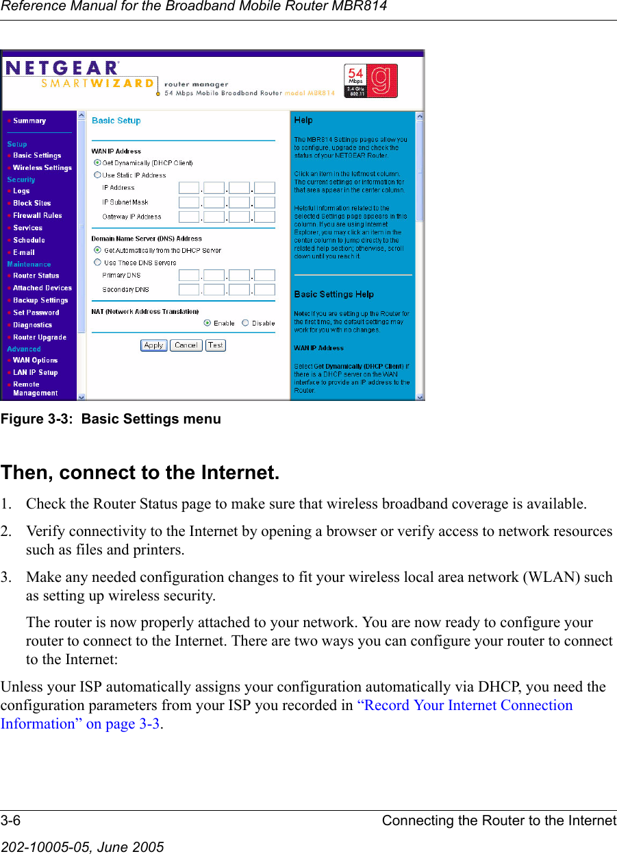 Reference Manual for the Broadband Mobile Router MBR8143-6 Connecting the Router to the Internet202-10005-05, June 2005Figure 3-3:  Basic Settings menuThen, connect to the Internet.1. Check the Router Status page to make sure that wireless broadband coverage is available.2. Verify connectivity to the Internet by opening a browser or verify access to network resources such as files and printers.3. Make any needed configuration changes to fit your wireless local area network (WLAN) such as setting up wireless security. The router is now properly attached to your network. You are now ready to configure your router to connect to the Internet. There are two ways you can configure your router to connect to the Internet:Unless your ISP automatically assigns your configuration automatically via DHCP, you need the configuration parameters from your ISP you recorded in “Record Your Internet Connection Information” on page 3-3.