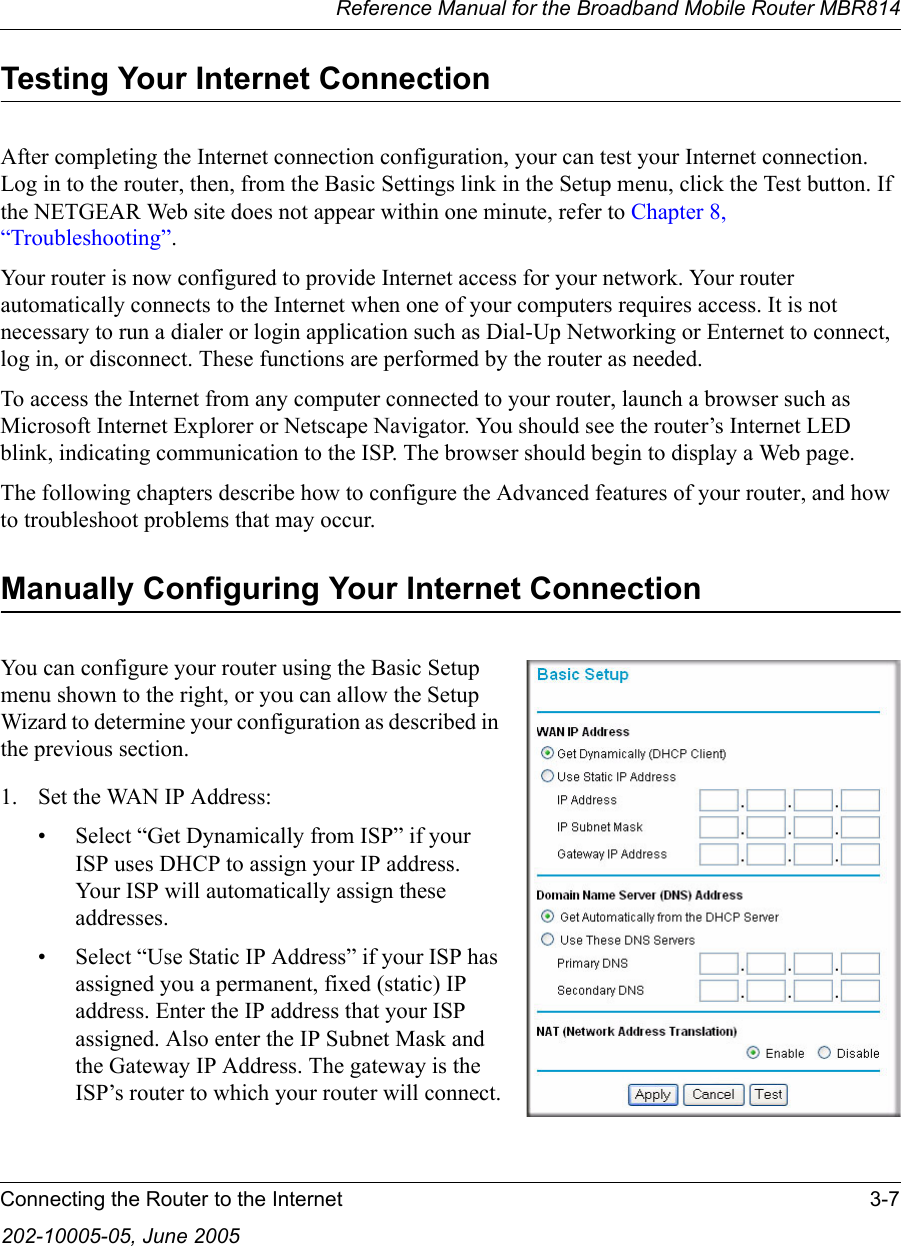 Reference Manual for the Broadband Mobile Router MBR814Connecting the Router to the Internet 3-7202-10005-05, June 2005Testing Your Internet ConnectionAfter completing the Internet connection configuration, your can test your Internet connection. Log in to the router, then, from the Basic Settings link in the Setup menu, click the Test button. If the NETGEAR Web site does not appear within one minute, refer to Chapter 8, “Troubleshooting”.Your router is now configured to provide Internet access for your network. Your router automatically connects to the Internet when one of your computers requires access. It is not necessary to run a dialer or login application such as Dial-Up Networking or Enternet to connect, log in, or disconnect. These functions are performed by the router as needed.To access the Internet from any computer connected to your router, launch a browser such as Microsoft Internet Explorer or Netscape Navigator. You should see the router’s Internet LED blink, indicating communication to the ISP. The browser should begin to display a Web page.The following chapters describe how to configure the Advanced features of your router, and how to troubleshoot problems that may occur.Manually Configuring Your Internet Connection You can configure your router using the Basic Setup menu shown to the right, or you can allow the Setup Wizard to determine your configuration as described in the previous section.1. Set the WAN IP Address: • Select “Get Dynamically from ISP” if your ISP uses DHCP to assign your IP address. Your ISP will automatically assign these addresses.• Select “Use Static IP Address” if your ISP has assigned you a permanent, fixed (static) IP address. Enter the IP address that your ISP assigned. Also enter the IP Subnet Mask and the Gateway IP Address. The gateway is the ISP’s router to which your router will connect.