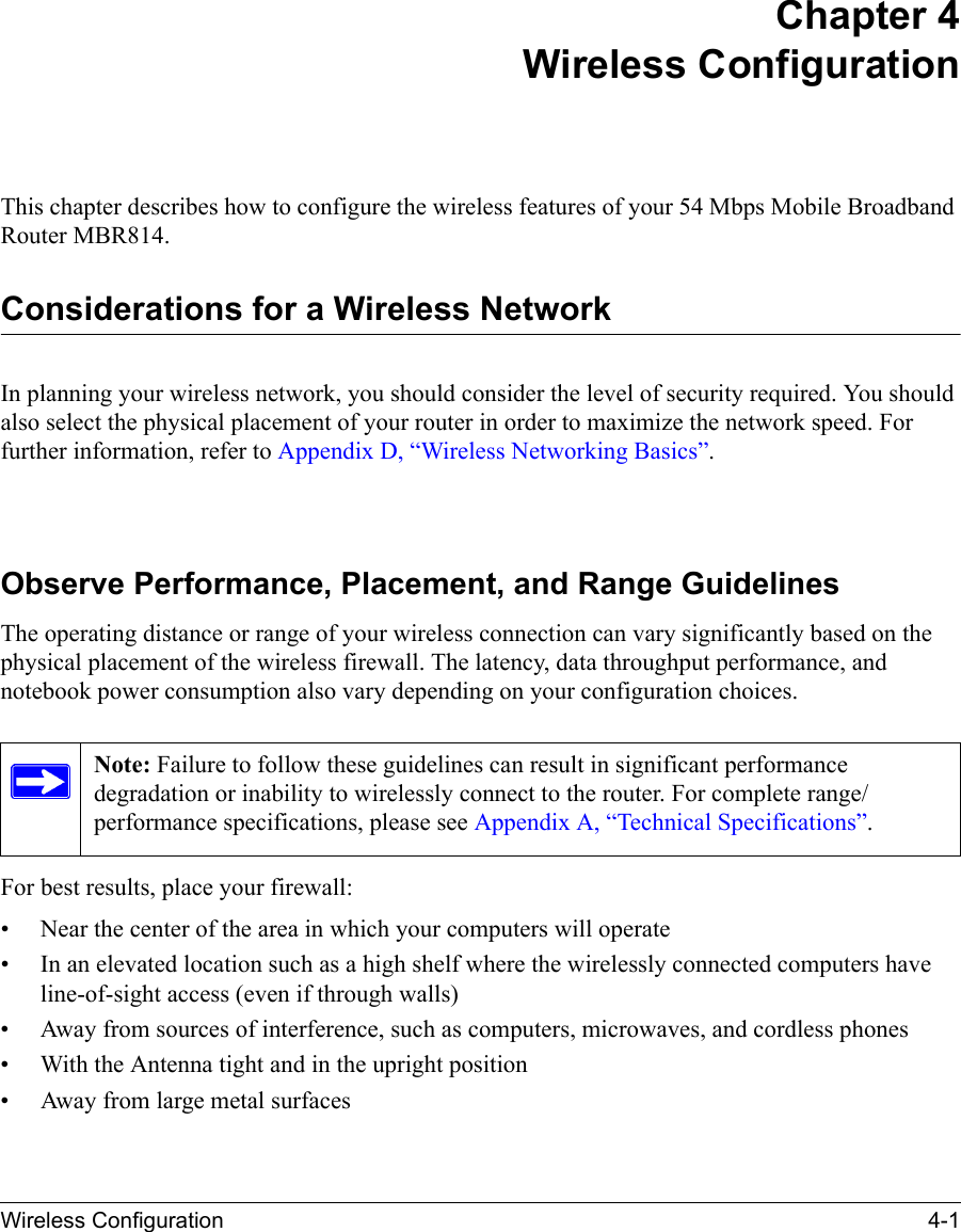 Wireless Configuration 4-1Chapter 4 Wireless ConfigurationThis chapter describes how to configure the wireless features of your 54 Mbps Mobile Broadband Router MBR814.Considerations for a Wireless NetworkIn planning your wireless network, you should consider the level of security required. You should also select the physical placement of your router in order to maximize the network speed. For further information, refer to Appendix D, “Wireless Networking Basics”.Observe Performance, Placement, and Range GuidelinesThe operating distance or range of your wireless connection can vary significantly based on the physical placement of the wireless firewall. The latency, data throughput performance, and notebook power consumption also vary depending on your configuration choices.For best results, place your firewall:• Near the center of the area in which your computers will operate• In an elevated location such as a high shelf where the wirelessly connected computers have line-of-sight access (even if through walls)• Away from sources of interference, such as computers, microwaves, and cordless phones• With the Antenna tight and in the upright position• Away from large metal surfacesNote: Failure to follow these guidelines can result in significant performance degradation or inability to wirelessly connect to the router. For complete range/performance specifications, please see Appendix A, “Technical Specifications”.
