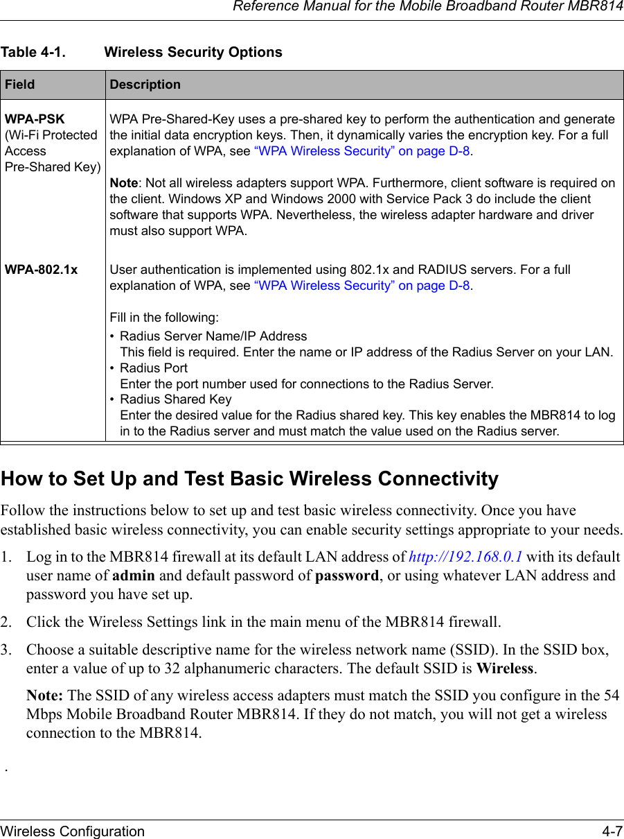 Reference Manual for the Mobile Broadband Router MBR814Wireless Configuration 4-7How to Set Up and Test Basic Wireless ConnectivityFollow the instructions below to set up and test basic wireless connectivity. Once you have established basic wireless connectivity, you can enable security settings appropriate to your needs.1. Log in to the MBR814 firewall at its default LAN address of http://192.168.0.1 with its default user name of admin and default password of password, or using whatever LAN address and password you have set up.2. Click the Wireless Settings link in the main menu of the MBR814 firewall.3. Choose a suitable descriptive name for the wireless network name (SSID). In the SSID box, enter a value of up to 32 alphanumeric characters. The default SSID is Wireless.Note: The SSID of any wireless access adapters must match the SSID you configure in the 54 Mbps Mobile Broadband Router MBR814. If they do not match, you will not get a wireless connection to the MBR814. . WPA-PSK (Wi-Fi Protected Access Pre-Shared Key)WPA Pre-Shared-Key uses a pre-shared key to perform the authentication and generate the initial data encryption keys. Then, it dynamically varies the encryption key. For a full explanation of WPA, see “WPA Wireless Security” on page D-8.Note: Not all wireless adapters support WPA. Furthermore, client software is required on the client. Windows XP and Windows 2000 with Service Pack 3 do include the client software that supports WPA. Nevertheless, the wireless adapter hardware and driver must also support WPA.WPA-802.1x User authentication is implemented using 802.1x and RADIUS servers. For a full explanation of WPA, see “WPA Wireless Security” on page D-8.Fill in the following:• Radius Server Name/IP Address This field is required. Enter the name or IP address of the Radius Server on your LAN. • Radius Port  Enter the port number used for connections to the Radius Server. • Radius Shared Key Enter the desired value for the Radius shared key. This key enables the MBR814 to log in to the Radius server and must match the value used on the Radius server. Table 4-1. Wireless Security OptionsField  Description