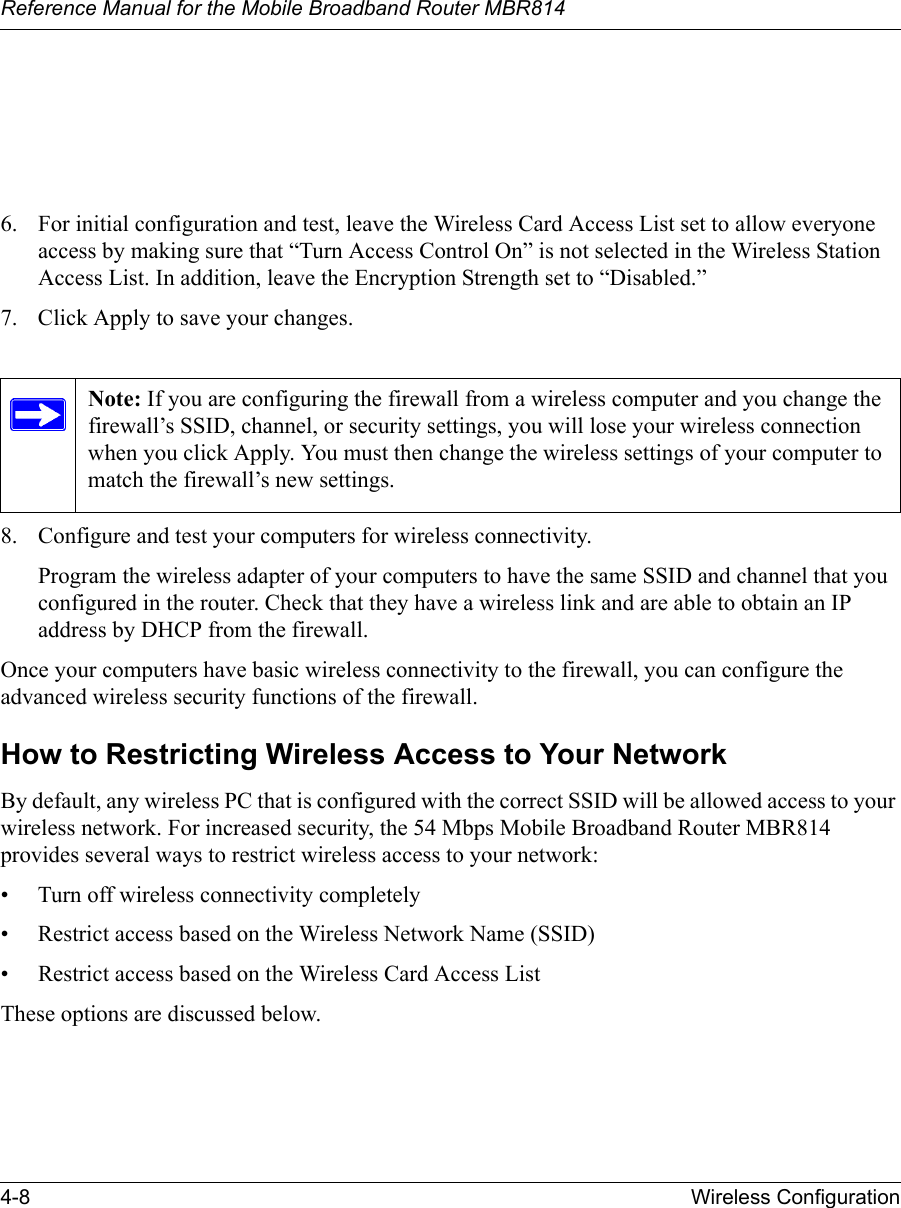 Reference Manual for the Mobile Broadband Router MBR8144-8 Wireless Configuration 6. For initial configuration and test, leave the Wireless Card Access List set to allow everyone access by making sure that “Turn Access Control On” is not selected in the Wireless Station Access List. In addition, leave the Encryption Strength set to “Disabled.” 7. Click Apply to save your changes.8. Configure and test your computers for wireless connectivity.Program the wireless adapter of your computers to have the same SSID and channel that you configured in the router. Check that they have a wireless link and are able to obtain an IP address by DHCP from the firewall.Once your computers have basic wireless connectivity to the firewall, you can configure the advanced wireless security functions of the firewall.How to Restricting Wireless Access to Your NetworkBy default, any wireless PC that is configured with the correct SSID will be allowed access to your wireless network. For increased security, the 54 Mbps Mobile Broadband Router MBR814 provides several ways to restrict wireless access to your network:• Turn off wireless connectivity completely• Restrict access based on the Wireless Network Name (SSID)• Restrict access based on the Wireless Card Access ListThese options are discussed below.Note: If you are configuring the firewall from a wireless computer and you change the firewall’s SSID, channel, or security settings, you will lose your wireless connection when you click Apply. You must then change the wireless settings of your computer to match the firewall’s new settings.