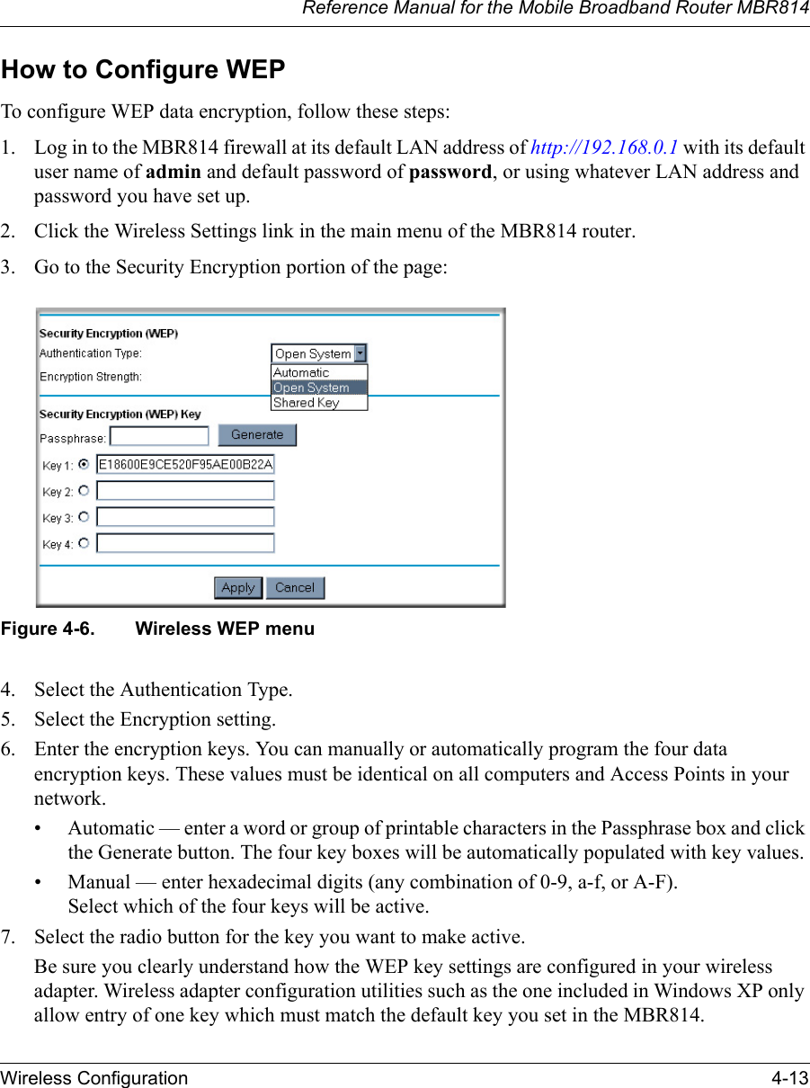 Reference Manual for the Mobile Broadband Router MBR814Wireless Configuration 4-13How to Configure WEPTo configure WEP data encryption, follow these steps:1. Log in to the MBR814 firewall at its default LAN address of http://192.168.0.1 with its default user name of admin and default password of password, or using whatever LAN address and password you have set up.2. Click the Wireless Settings link in the main menu of the MBR814 router. 3. Go to the Security Encryption portion of the page: Figure 4-6. Wireless WEP menu4. Select the Authentication Type.5. Select the Encryption setting.6. Enter the encryption keys. You can manually or automatically program the four data encryption keys. These values must be identical on all computers and Access Points in your network.• Automatic — enter a word or group of printable characters in the Passphrase box and click the Generate button. The four key boxes will be automatically populated with key values.• Manual — enter hexadecimal digits (any combination of 0-9, a-f, or A-F). Select which of the four keys will be active.7. Select the radio button for the key you want to make active.Be sure you clearly understand how the WEP key settings are configured in your wireless adapter. Wireless adapter configuration utilities such as the one included in Windows XP only allow entry of one key which must match the default key you set in the MBR814. 
