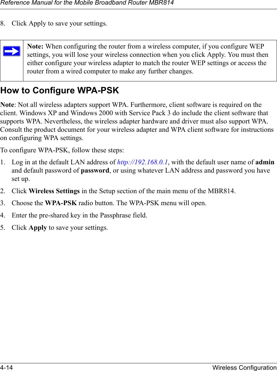 Reference Manual for the Mobile Broadband Router MBR8144-14 Wireless Configuration8. Click Apply to save your settings.How to Configure WPA-PSKNote: Not all wireless adapters support WPA. Furthermore, client software is required on the client. Windows XP and Windows 2000 with Service Pack 3 do include the client software that supports WPA. Nevertheless, the wireless adapter hardware and driver must also support WPA. Consult the product document for your wireless adapter and WPA client software for instructions on configuring WPA settings.To configure WPA-PSK, follow these steps:1. Log in at the default LAN address of http://192.168.0.1, with the default user name of admin and default password of password, or using whatever LAN address and password you have set up.2. Click Wireless Settings in the Setup section of the main menu of the MBR814. 3. Choose the WPA-PSK radio button. The WPA-PSK menu will open.4. Enter the pre-shared key in the Passphrase field. 5. Click Apply to save your settings.Note: When configuring the router from a wireless computer, if you configure WEP settings, you will lose your wireless connection when you click Apply. You must then either configure your wireless adapter to match the router WEP settings or access the router from a wired computer to make any further changes.