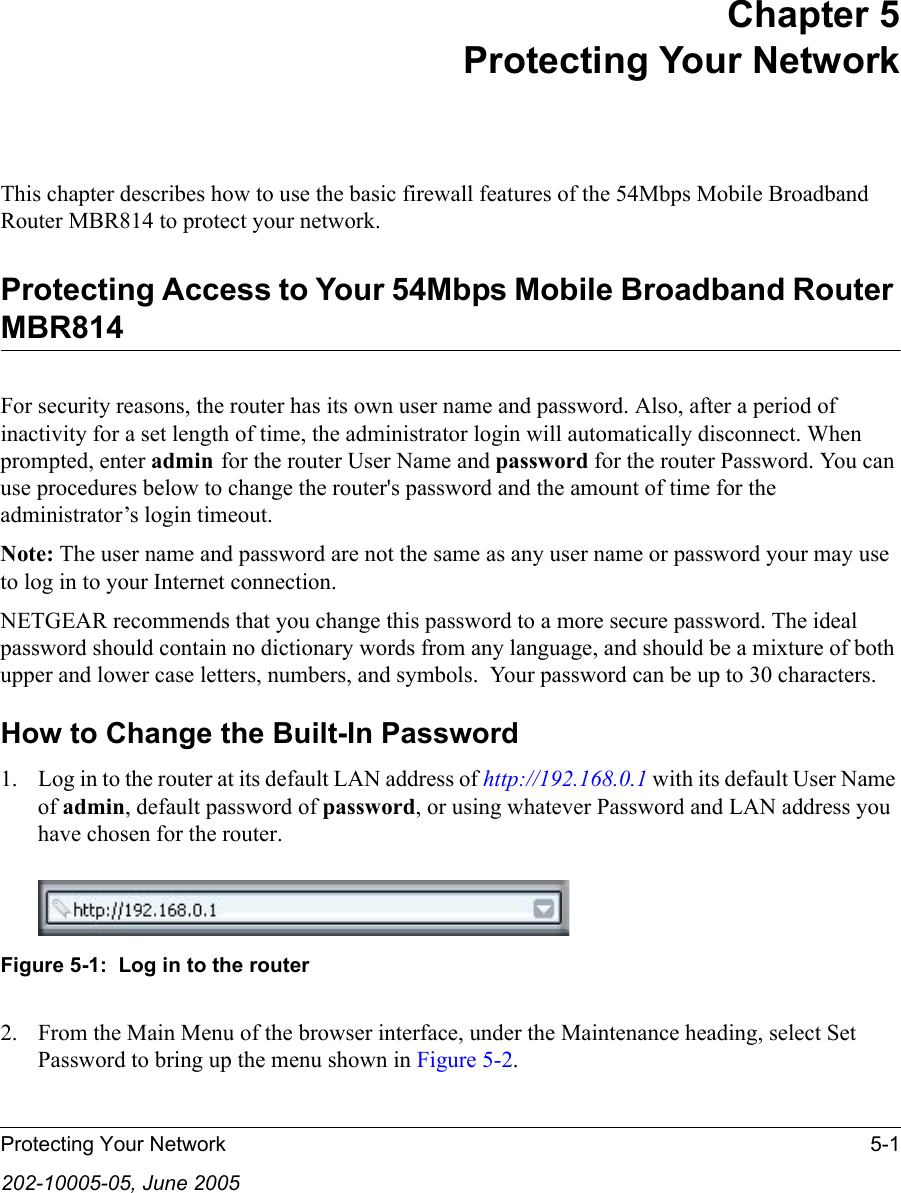 Protecting Your Network 5-1202-10005-05, June 2005Chapter 5 Protecting Your Network This chapter describes how to use the basic firewall features of the 54Mbps Mobile Broadband Router MBR814 to protect your network.Protecting Access to Your 54Mbps Mobile Broadband Router MBR814For security reasons, the router has its own user name and password. Also, after a period of inactivity for a set length of time, the administrator login will automatically disconnect. When prompted, enter admin for the router User Name and password for the router Password. You can use procedures below to change the router&apos;s password and the amount of time for the administrator’s login timeout.Note: The user name and password are not the same as any user name or password your may use to log in to your Internet connection.NETGEAR recommends that you change this password to a more secure password. The ideal  password should contain no dictionary words from any language, and should be a mixture of both upper and lower case letters, numbers, and symbols.  Your password can be up to 30 characters.How to Change the Built-In Password1. Log in to the router at its default LAN address of http://192.168.0.1 with its default User Name of admin, default password of password, or using whatever Password and LAN address you have chosen for the router.Figure 5-1:  Log in to the router2. From the Main Menu of the browser interface, under the Maintenance heading, select Set Password to bring up the menu shown in Figure 5-2.