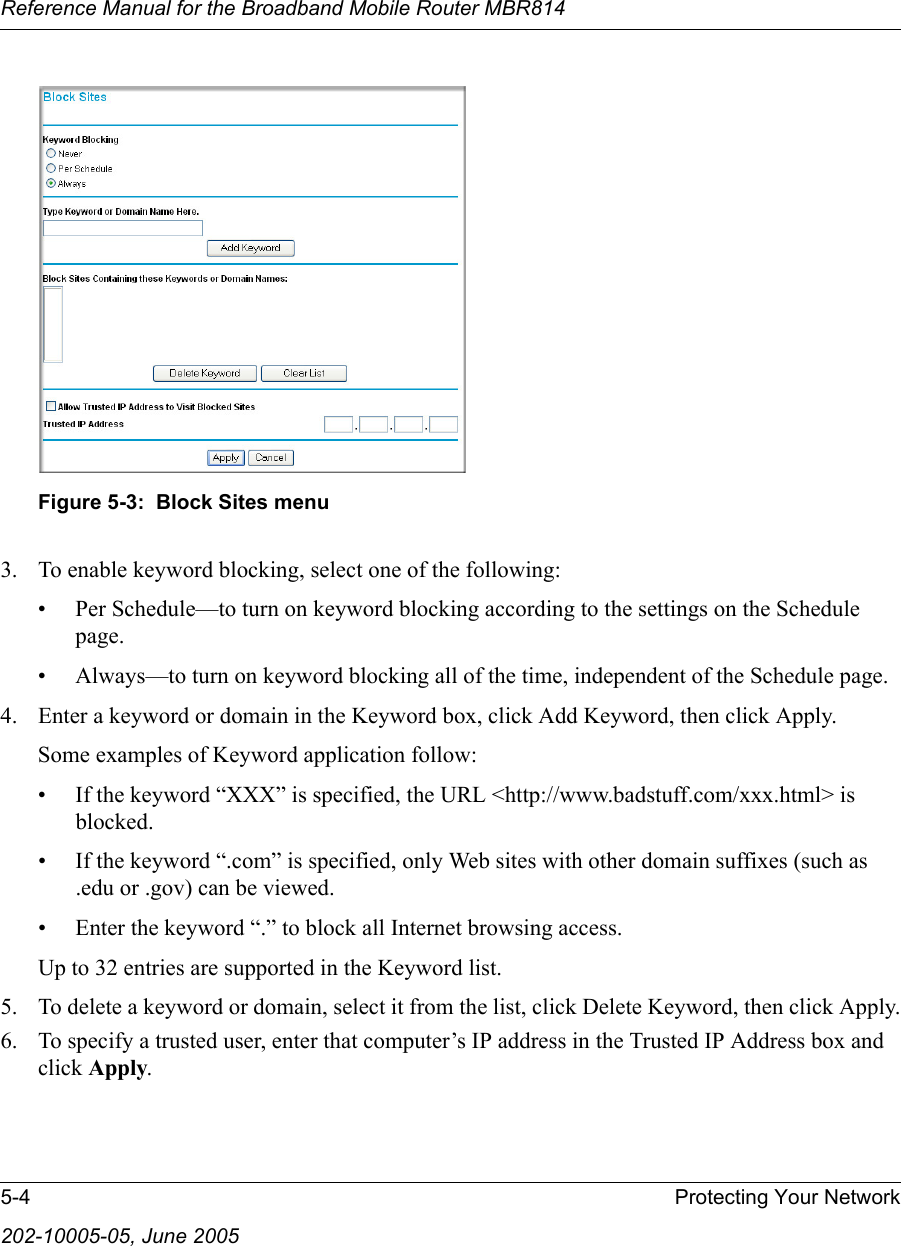 Reference Manual for the Broadband Mobile Router MBR8145-4 Protecting Your Network202-10005-05, June 2005 Figure 5-3:  Block Sites menu3. To enable keyword blocking, select one of the following:• Per Schedule—to turn on keyword blocking according to the settings on the Schedule page.• Always—to turn on keyword blocking all of the time, independent of the Schedule page.4. Enter a keyword or domain in the Keyword box, click Add Keyword, then click Apply. Some examples of Keyword application follow:• If the keyword “XXX” is specified, the URL &lt;http://www.badstuff.com/xxx.html&gt; is blocked.• If the keyword “.com” is specified, only Web sites with other domain suffixes (such as .edu or .gov) can be viewed.• Enter the keyword “.” to block all Internet browsing access.Up to 32 entries are supported in the Keyword list.5. To delete a keyword or domain, select it from the list, click Delete Keyword, then click Apply.6. To specify a trusted user, enter that computer’s IP address in the Trusted IP Address box and click Apply.