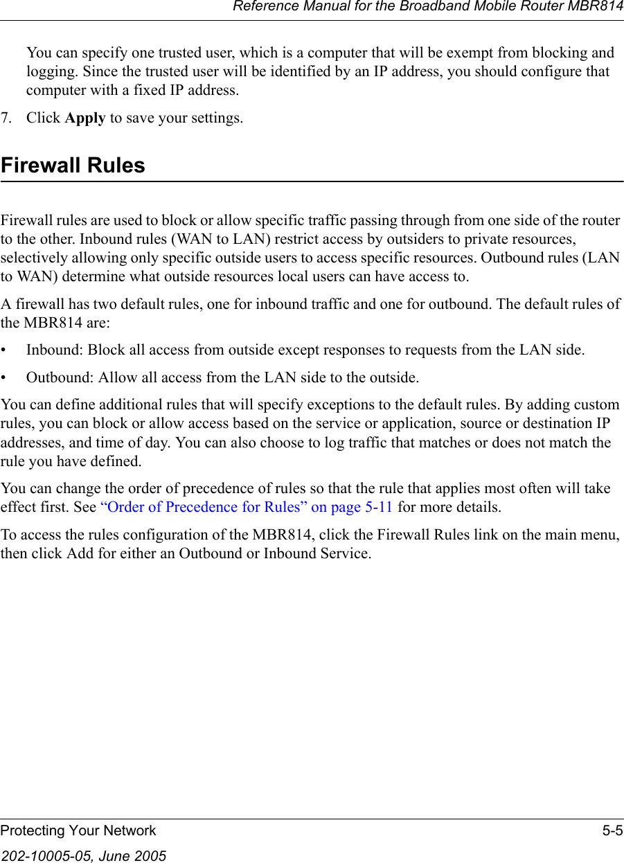Reference Manual for the Broadband Mobile Router MBR814Protecting Your Network 5-5202-10005-05, June 2005You can specify one trusted user, which is a computer that will be exempt from blocking and logging. Since the trusted user will be identified by an IP address, you should configure that computer with a fixed IP address.7. Click Apply to save your settings.Firewall RulesFirewall rules are used to block or allow specific traffic passing through from one side of the router to the other. Inbound rules (WAN to LAN) restrict access by outsiders to private resources, selectively allowing only specific outside users to access specific resources. Outbound rules (LAN to WAN) determine what outside resources local users can have access to.A firewall has two default rules, one for inbound traffic and one for outbound. The default rules of the MBR814 are:• Inbound: Block all access from outside except responses to requests from the LAN side.• Outbound: Allow all access from the LAN side to the outside.You can define additional rules that will specify exceptions to the default rules. By adding custom rules, you can block or allow access based on the service or application, source or destination IP addresses, and time of day. You can also choose to log traffic that matches or does not match the rule you have defined.You can change the order of precedence of rules so that the rule that applies most often will take effect first. See “Order of Precedence for Rules” on page 5-11 for more details.To access the rules configuration of the MBR814, click the Firewall Rules link on the main menu, then click Add for either an Outbound or Inbound Service.