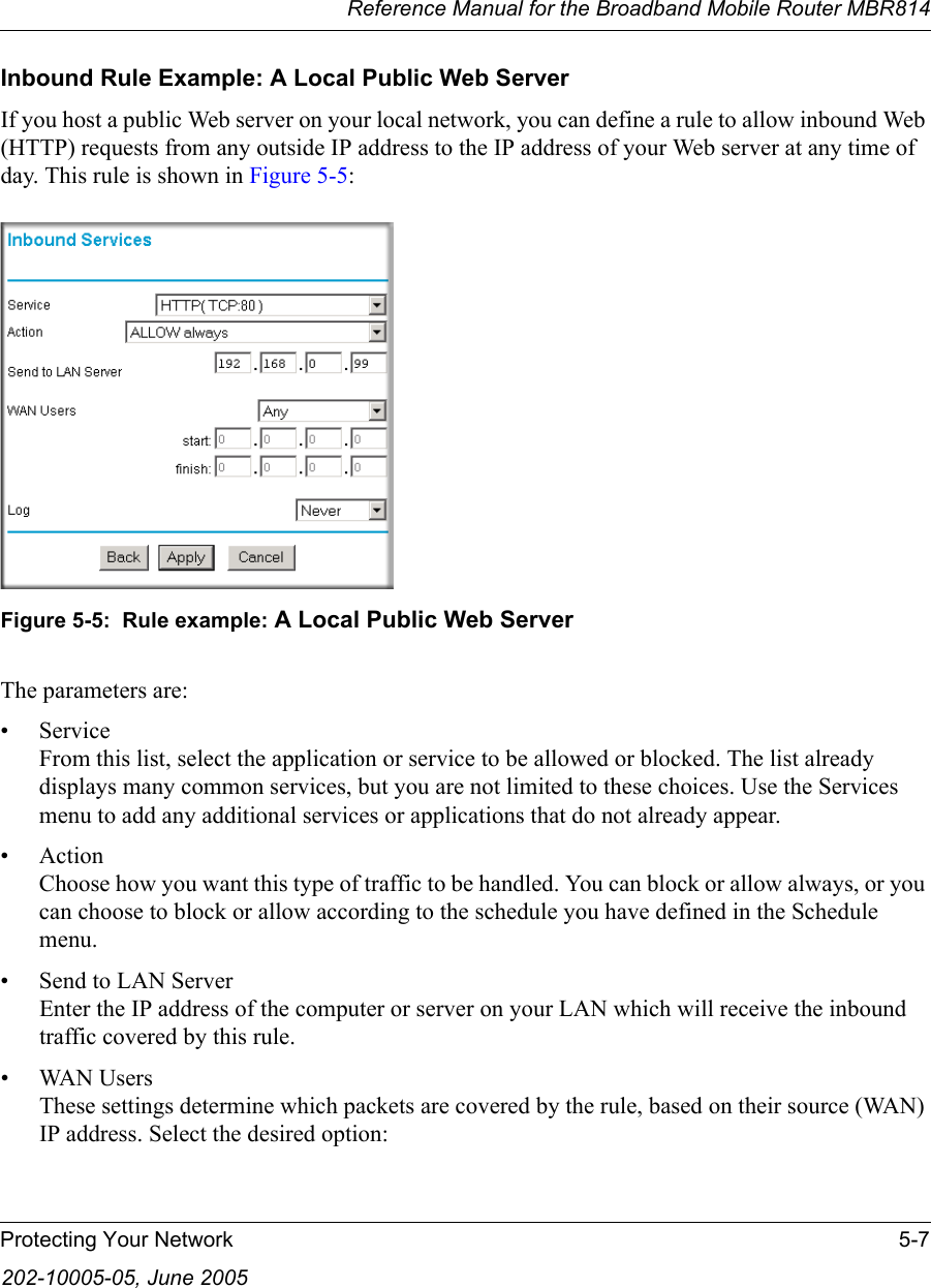 Reference Manual for the Broadband Mobile Router MBR814Protecting Your Network 5-7202-10005-05, June 2005Inbound Rule Example: A Local Public Web ServerIf you host a public Web server on your local network, you can define a rule to allow inbound Web (HTTP) requests from any outside IP address to the IP address of your Web server at any time of day. This rule is shown in Figure 5-5:Figure 5-5:  Rule example: A Local Public Web ServerThe parameters are:•Service From this list, select the application or service to be allowed or blocked. The list already displays many common services, but you are not limited to these choices. Use the Services menu to add any additional services or applications that do not already appear.• Action Choose how you want this type of traffic to be handled. You can block or allow always, or you can choose to block or allow according to the schedule you have defined in the Schedule menu.• Send to LAN Server Enter the IP address of the computer or server on your LAN which will receive the inbound traffic covered by this rule.• WAN Users These settings determine which packets are covered by the rule, based on their source (WAN) IP address. Select the desired option: 