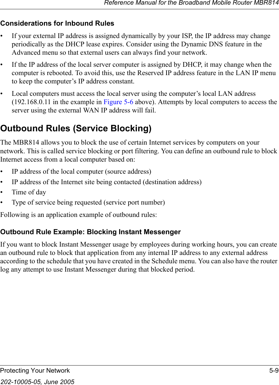 Reference Manual for the Broadband Mobile Router MBR814Protecting Your Network 5-9202-10005-05, June 2005Considerations for Inbound Rules• If your external IP address is assigned dynamically by your ISP, the IP address may change periodically as the DHCP lease expires. Consider using the Dynamic DNS feature in the Advanced menu so that external users can always find your network.• If the IP address of the local server computer is assigned by DHCP, it may change when the computer is rebooted. To avoid this, use the Reserved IP address feature in the LAN IP menu to keep the computer’s IP address constant.• Local computers must access the local server using the computer’s local LAN address (192.168.0.11 in the example in Figure 5-6 above). Attempts by local computers to access the server using the external WAN IP address will fail.Outbound Rules (Service Blocking)The MBR814 allows you to block the use of certain Internet services by computers on your network. This is called service blocking or port filtering. You can define an outbound rule to block Internet access from a local computer based on:• IP address of the local computer (source address)• IP address of the Internet site being contacted (destination address)•Time of day• Type of service being requested (service port number)Following is an application example of outbound rules:Outbound Rule Example: Blocking Instant MessengerIf you want to block Instant Messenger usage by employees during working hours, you can create an outbound rule to block that application from any internal IP address to any external address according to the schedule that you have created in the Schedule menu. You can also have the router log any attempt to use Instant Messenger during that blocked period.