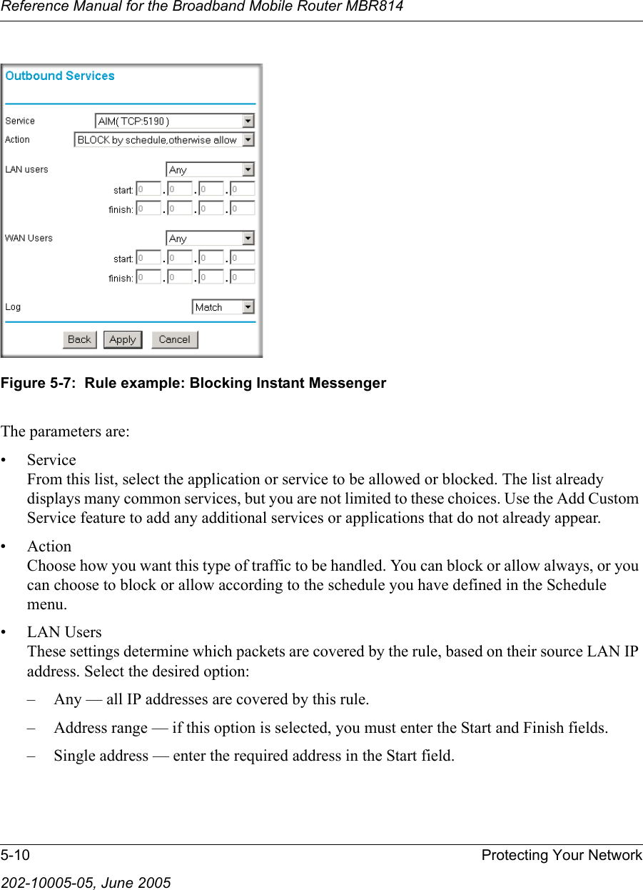 Reference Manual for the Broadband Mobile Router MBR8145-10 Protecting Your Network202-10005-05, June 2005Figure 5-7:  Rule example: Blocking Instant MessengerThe parameters are:•Service From this list, select the application or service to be allowed or blocked. The list already displays many common services, but you are not limited to these choices. Use the Add Custom Service feature to add any additional services or applications that do not already appear.• Action Choose how you want this type of traffic to be handled. You can block or allow always, or you can choose to block or allow according to the schedule you have defined in the Schedule menu.• LAN Users These settings determine which packets are covered by the rule, based on their source LAN IP address. Select the desired option: – Any — all IP addresses are covered by this rule. – Address range — if this option is selected, you must enter the Start and Finish fields. – Single address — enter the required address in the Start field. 