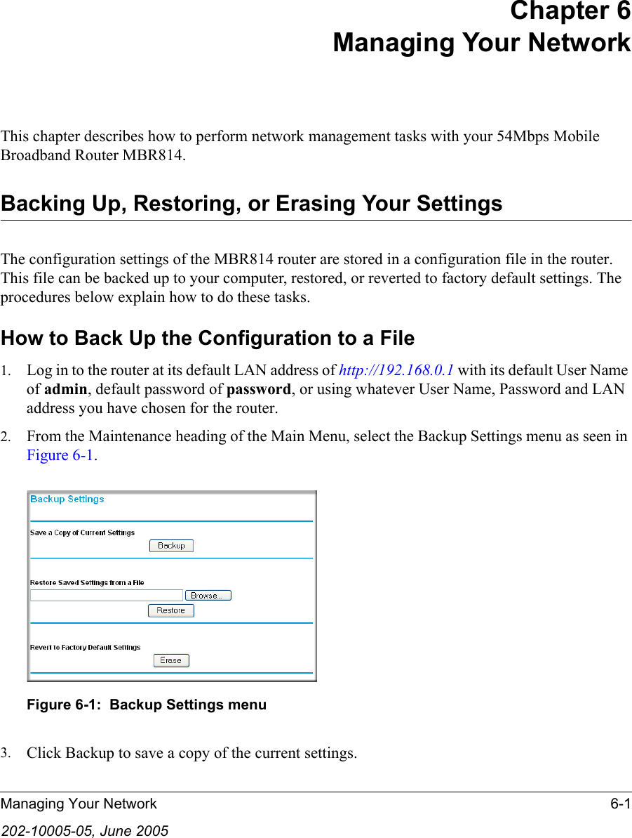 Managing Your Network 6-1202-10005-05, June 2005Chapter 6 Managing Your Network This chapter describes how to perform network management tasks with your 54Mbps Mobile Broadband Router MBR814. Backing Up, Restoring, or Erasing Your SettingsThe configuration settings of the MBR814 router are stored in a configuration file in the router. This file can be backed up to your computer, restored, or reverted to factory default settings. The procedures below explain how to do these tasks.How to Back Up the Configuration to a File1. Log in to the router at its default LAN address of http://192.168.0.1 with its default User Name of admin, default password of password, or using whatever User Name, Password and LAN address you have chosen for the router.2. From the Maintenance heading of the Main Menu, select the Backup Settings menu as seen in Figure 6-1. Figure 6-1:  Backup Settings menu3. Click Backup to save a copy of the current settings.