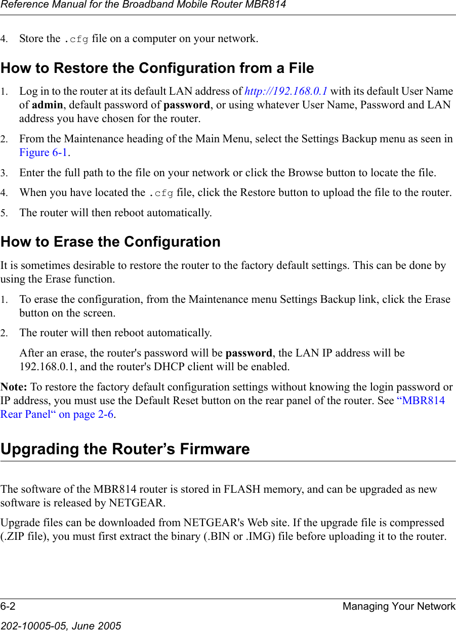 Reference Manual for the Broadband Mobile Router MBR8146-2 Managing Your Network202-10005-05, June 20054. Store the .cfg file on a computer on your network.How to Restore the Configuration from a File1. Log in to the router at its default LAN address of http://192.168.0.1 with its default User Name of admin, default password of password, or using whatever User Name, Password and LAN address you have chosen for the router.2. From the Maintenance heading of the Main Menu, select the Settings Backup menu as seen in Figure 6-1.3. Enter the full path to the file on your network or click the Browse button to locate the file. 4. When you have located the .cfg file, click the Restore button to upload the file to the router.5. The router will then reboot automatically.How to Erase the ConfigurationIt is sometimes desirable to restore the router to the factory default settings. This can be done by using the Erase function. 1. To erase the configuration, from the Maintenance menu Settings Backup link, click the Erase button on the screen.2. The router will then reboot automatically.After an erase, the router&apos;s password will be password, the LAN IP address will be 192.168.0.1, and the router&apos;s DHCP client will be enabled.Note: To restore the factory default configuration settings without knowing the login password or IP address, you must use the Default Reset button on the rear panel of the router. See “MBR814 Rear Panel“ on page 2-6.Upgrading the Router’s FirmwareThe software of the MBR814 router is stored in FLASH memory, and can be upgraded as new software is released by NETGEAR. Upgrade files can be downloaded from NETGEAR&apos;s Web site. If the upgrade file is compressed (.ZIP file), you must first extract the binary (.BIN or .IMG) file before uploading it to the router. 