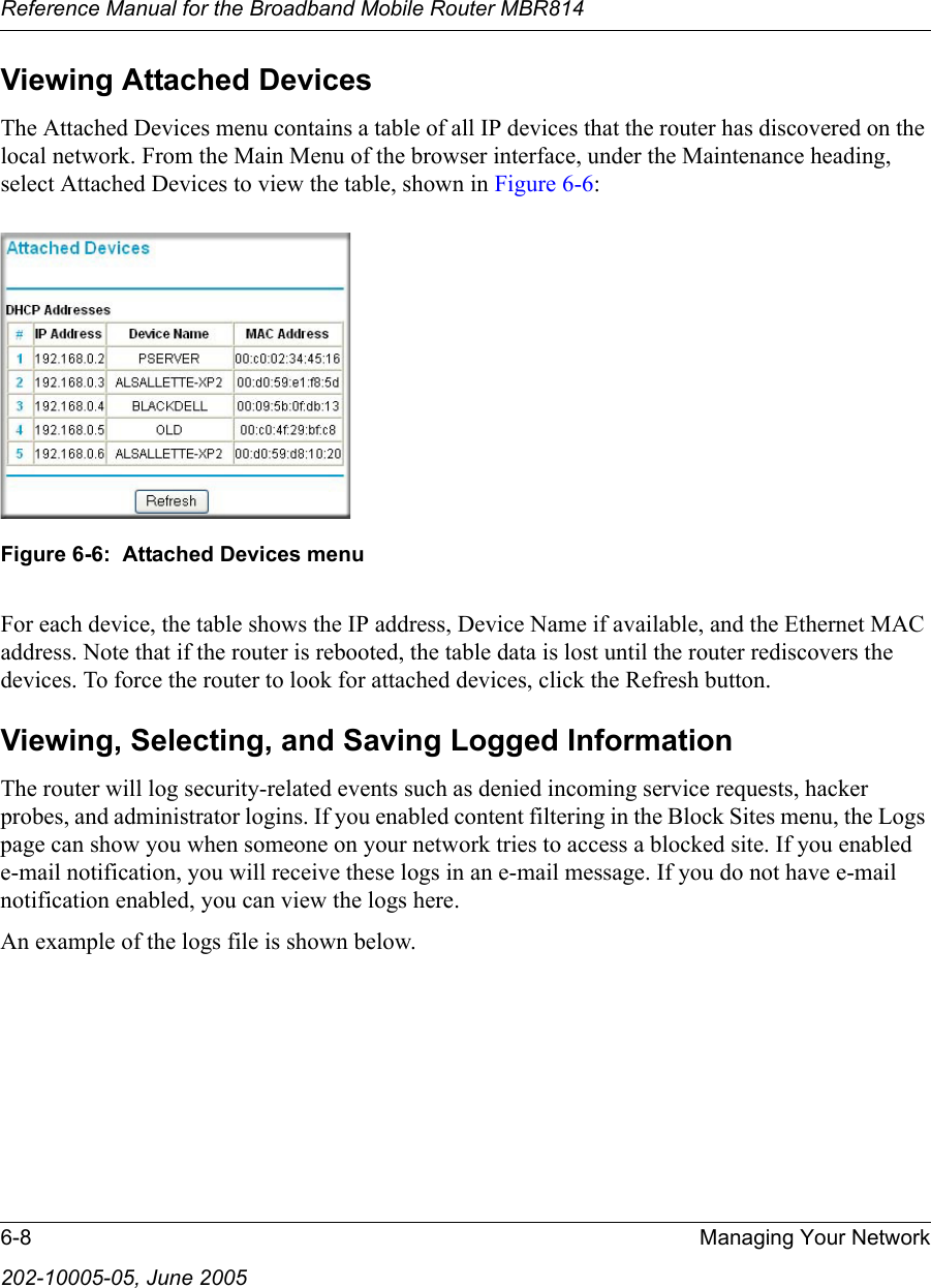 Reference Manual for the Broadband Mobile Router MBR8146-8 Managing Your Network202-10005-05, June 2005Viewing Attached DevicesThe Attached Devices menu contains a table of all IP devices that the router has discovered on the local network. From the Main Menu of the browser interface, under the Maintenance heading, select Attached Devices to view the table, shown in Figure 6-6:Figure 6-6:  Attached Devices menuFor each device, the table shows the IP address, Device Name if available, and the Ethernet MAC address. Note that if the router is rebooted, the table data is lost until the router rediscovers the devices. To force the router to look for attached devices, click the Refresh button.Viewing, Selecting, and Saving Logged InformationThe router will log security-related events such as denied incoming service requests, hacker probes, and administrator logins. If you enabled content filtering in the Block Sites menu, the Logs page can show you when someone on your network tries to access a blocked site. If you enabled e-mail notification, you will receive these logs in an e-mail message. If you do not have e-mail notification enabled, you can view the logs here. An example of the logs file is shown below. 