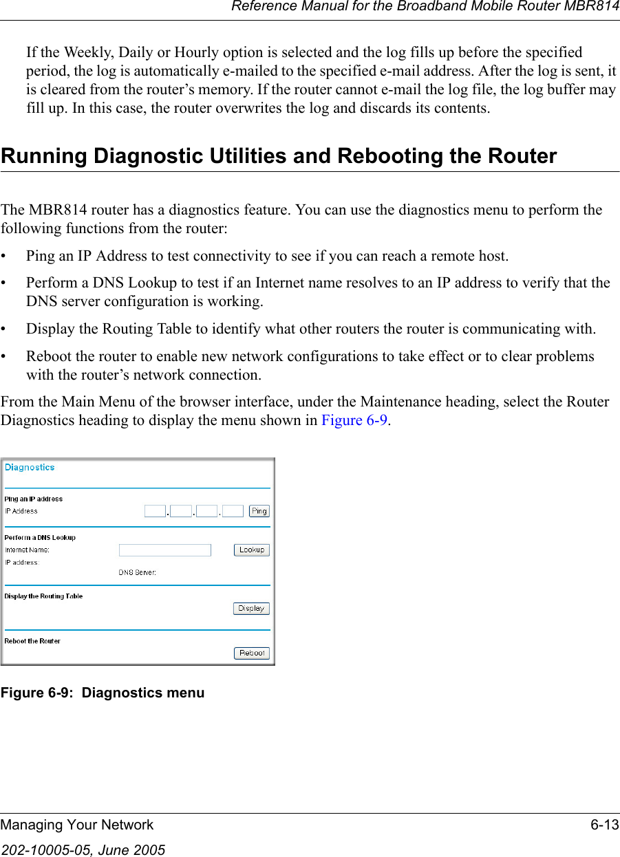 Reference Manual for the Broadband Mobile Router MBR814Managing Your Network 6-13202-10005-05, June 2005If the Weekly, Daily or Hourly option is selected and the log fills up before the specified period, the log is automatically e-mailed to the specified e-mail address. After the log is sent, it is cleared from the router’s memory. If the router cannot e-mail the log file, the log buffer may fill up. In this case, the router overwrites the log and discards its contents.Running Diagnostic Utilities and Rebooting the RouterThe MBR814 router has a diagnostics feature. You can use the diagnostics menu to perform the following functions from the router:• Ping an IP Address to test connectivity to see if you can reach a remote host.• Perform a DNS Lookup to test if an Internet name resolves to an IP address to verify that the DNS server configuration is working.• Display the Routing Table to identify what other routers the router is communicating with.• Reboot the router to enable new network configurations to take effect or to clear problems with the router’s network connection.From the Main Menu of the browser interface, under the Maintenance heading, select the Router Diagnostics heading to display the menu shown in Figure 6-9. Figure 6-9:  Diagnostics menu