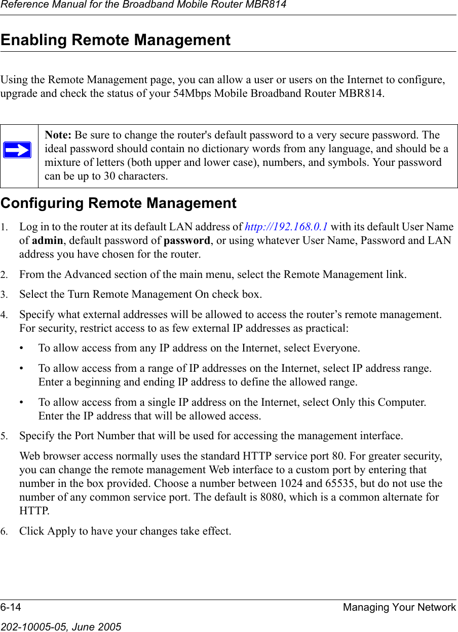 Reference Manual for the Broadband Mobile Router MBR8146-14 Managing Your Network202-10005-05, June 2005Enabling Remote ManagementUsing the Remote Management page, you can allow a user or users on the Internet to configure, upgrade and check the status of your 54Mbps Mobile Broadband Router MBR814.Configuring Remote Management1. Log in to the router at its default LAN address of http://192.168.0.1 with its default User Name of admin, default password of password, or using whatever User Name, Password and LAN address you have chosen for the router.2. From the Advanced section of the main menu, select the Remote Management link.3. Select the Turn Remote Management On check box.4. Specify what external addresses will be allowed to access the router’s remote management. For security, restrict access to as few external IP addresses as practical:• To allow access from any IP address on the Internet, select Everyone. • To allow access from a range of IP addresses on the Internet, select IP address range. Enter a beginning and ending IP address to define the allowed range. • To allow access from a single IP address on the Internet, select Only this Computer. Enter the IP address that will be allowed access. 5. Specify the Port Number that will be used for accessing the management interface.Web browser access normally uses the standard HTTP service port 80. For greater security, you can change the remote management Web interface to a custom port by entering that number in the box provided. Choose a number between 1024 and 65535, but do not use the number of any common service port. The default is 8080, which is a common alternate for HTTP.6. Click Apply to have your changes take effect.Note: Be sure to change the router&apos;s default password to a very secure password. The ideal password should contain no dictionary words from any language, and should be a mixture of letters (both upper and lower case), numbers, and symbols. Your password can be up to 30 characters.