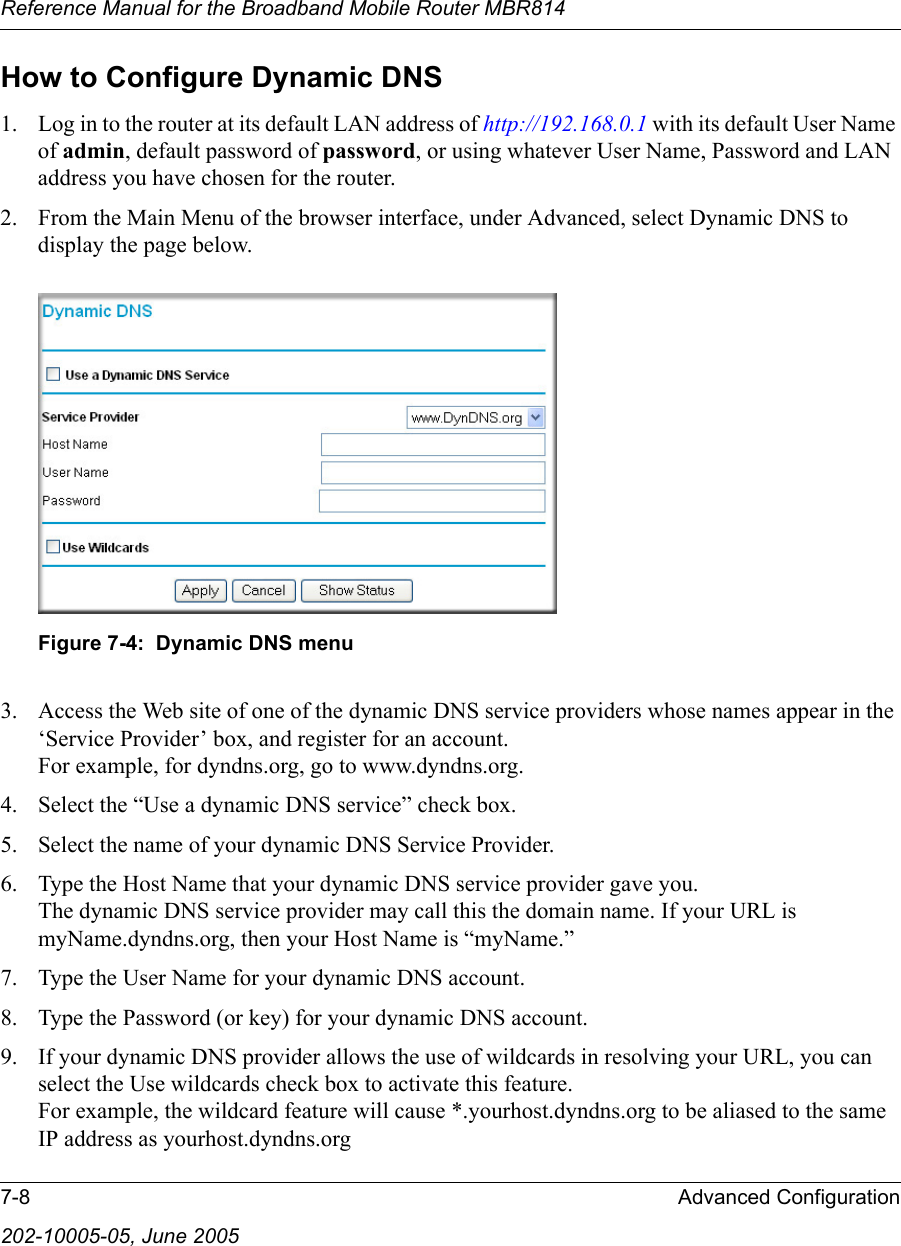 Reference Manual for the Broadband Mobile Router MBR8147-8 Advanced Configuration202-10005-05, June 2005How to Configure Dynamic DNS1. Log in to the router at its default LAN address of http://192.168.0.1 with its default User Name of admin, default password of password, or using whatever User Name, Password and LAN address you have chosen for the router.2. From the Main Menu of the browser interface, under Advanced, select Dynamic DNS to display the page below.Figure 7-4:  Dynamic DNS menu3. Access the Web site of one of the dynamic DNS service providers whose names appear in the ‘Service Provider’ box, and register for an account. For example, for dyndns.org, go to www.dyndns.org.4. Select the “Use a dynamic DNS service” check box. 5. Select the name of your dynamic DNS Service Provider. 6. Type the Host Name that your dynamic DNS service provider gave you. The dynamic DNS service provider may call this the domain name. If your URL is myName.dyndns.org, then your Host Name is “myName.”7. Type the User Name for your dynamic DNS account. 8. Type the Password (or key) for your dynamic DNS account. 9. If your dynamic DNS provider allows the use of wildcards in resolving your URL, you can select the Use wildcards check box to activate this feature.  For example, the wildcard feature will cause *.yourhost.dyndns.org to be aliased to the same IP address as yourhost.dyndns.org