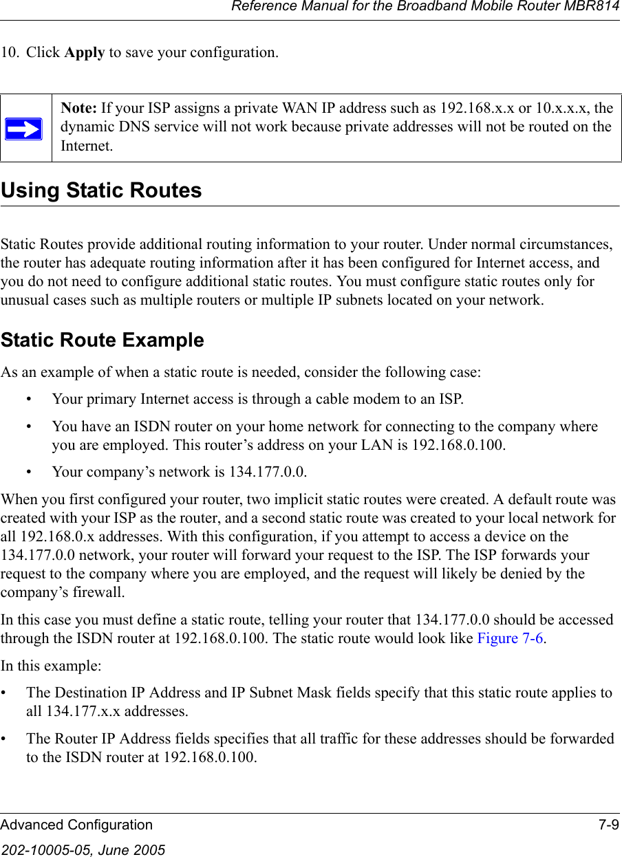 Reference Manual for the Broadband Mobile Router MBR814Advanced Configuration 7-9202-10005-05, June 200510. Click Apply to save your configuration. Using Static RoutesStatic Routes provide additional routing information to your router. Under normal circumstances, the router has adequate routing information after it has been configured for Internet access, and you do not need to configure additional static routes. You must configure static routes only for unusual cases such as multiple routers or multiple IP subnets located on your network.Static Route ExampleAs an example of when a static route is needed, consider the following case:• Your primary Internet access is through a cable modem to an ISP.• You have an ISDN router on your home network for connecting to the company where you are employed. This router’s address on your LAN is 192.168.0.100.• Your company’s network is 134.177.0.0.When you first configured your router, two implicit static routes were created. A default route was created with your ISP as the router, and a second static route was created to your local network for all 192.168.0.x addresses. With this configuration, if you attempt to access a device on the 134.177.0.0 network, your router will forward your request to the ISP. The ISP forwards your request to the company where you are employed, and the request will likely be denied by the company’s firewall.In this case you must define a static route, telling your router that 134.177.0.0 should be accessed through the ISDN router at 192.168.0.100. The static route would look like Figure 7-6.In this example:• The Destination IP Address and IP Subnet Mask fields specify that this static route applies to all 134.177.x.x addresses. • The Router IP Address fields specifies that all traffic for these addresses should be forwarded to the ISDN router at 192.168.0.100. Note: If your ISP assigns a private WAN IP address such as 192.168.x.x or 10.x.x.x, the dynamic DNS service will not work because private addresses will not be routed on the Internet.