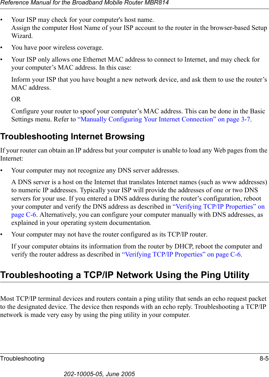 Reference Manual for the Broadband Mobile Router MBR814Troubleshooting 8-5202-10005-05, June 2005• Your ISP may check for your computer&apos;s host name. Assign the computer Host Name of your ISP account to the router in the browser-based Setup Wizard.• You have poor wireless coverage.• Your ISP only allows one Ethernet MAC address to connect to Internet, and may check for your computer’s MAC address. In this case:Inform your ISP that you have bought a new network device, and ask them to use the router’s MAC address.ORConfigure your router to spoof your computer’s MAC address. This can be done in the Basic Settings menu. Refer to “Manually Configuring Your Internet Connection” on page 3-7.Troubleshooting Internet BrowsingIf your router can obtain an IP address but your computer is unable to load any Web pages from the Internet:• Your computer may not recognize any DNS server addresses. A DNS server is a host on the Internet that translates Internet names (such as www addresses) to numeric IP addresses. Typically your ISP will provide the addresses of one or two DNS servers for your use. If you entered a DNS address during the router’s configuration, reboot your computer and verify the DNS address as described in “Verifying TCP/IP Properties” on page C-6. Alternatively, you can configure your computer manually with DNS addresses, as explained in your operating system documentation.• Your computer may not have the router configured as its TCP/IP router.If your computer obtains its information from the router by DHCP, reboot the computer and verify the router address as described in “Verifying TCP/IP Properties” on page C-6.Troubleshooting a TCP/IP Network Using the Ping UtilityMost TCP/IP terminal devices and routers contain a ping utility that sends an echo request packet to the designated device. The device then responds with an echo reply. Troubleshooting a TCP/IP network is made very easy by using the ping utility in your computer.