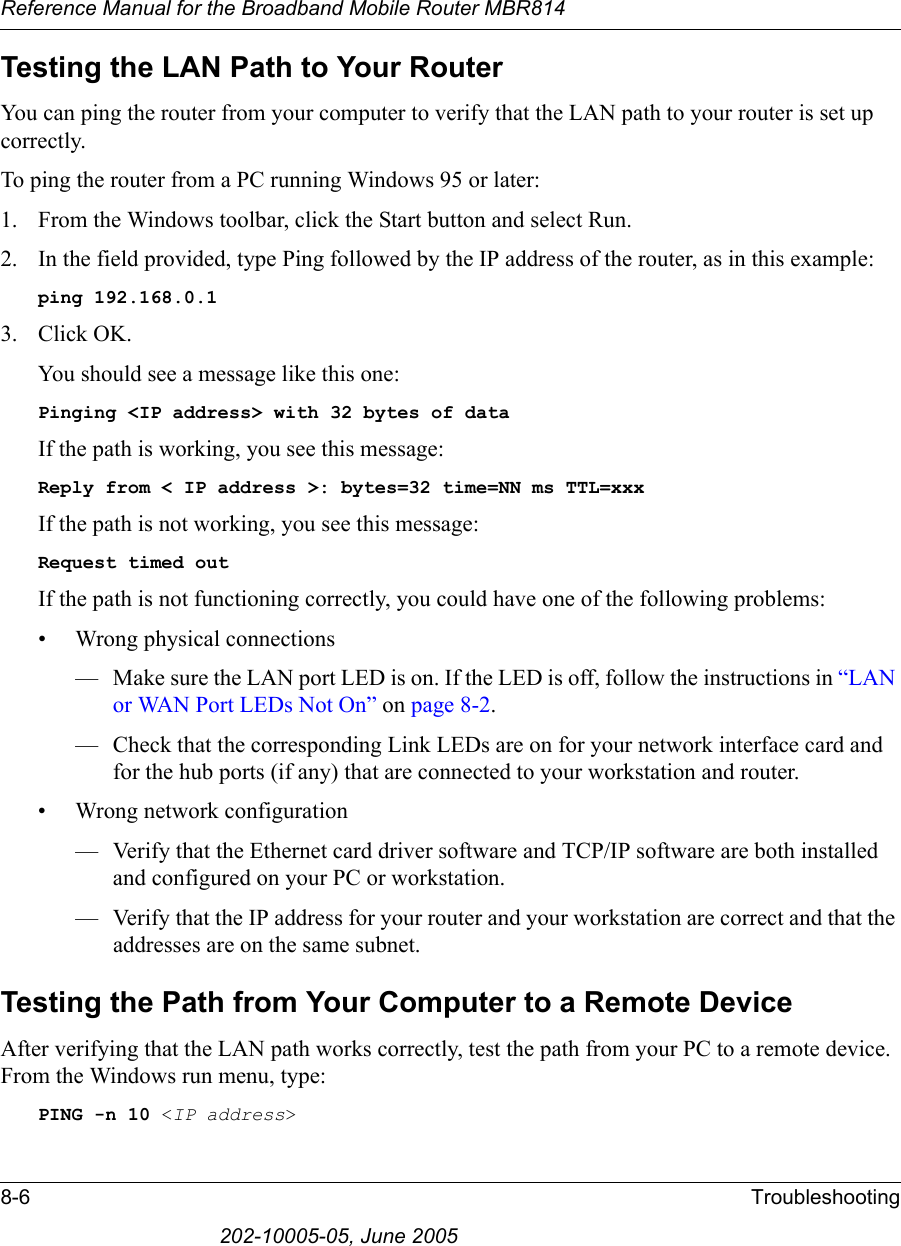 Reference Manual for the Broadband Mobile Router MBR8148-6 Troubleshooting202-10005-05, June 2005Testing the LAN Path to Your RouterYou can ping the router from your computer to verify that the LAN path to your router is set up correctly.To ping the router from a PC running Windows 95 or later:1. From the Windows toolbar, click the Start button and select Run.2. In the field provided, type Ping followed by the IP address of the router, as in this example:ping 192.168.0.13. Click OK.You should see a message like this one:Pinging &lt;IP address&gt; with 32 bytes of dataIf the path is working, you see this message:Reply from &lt; IP address &gt;: bytes=32 time=NN ms TTL=xxxIf the path is not working, you see this message:Request timed outIf the path is not functioning correctly, you could have one of the following problems:• Wrong physical connections— Make sure the LAN port LED is on. If the LED is off, follow the instructions in “LAN or WAN Port LEDs Not On” on page 8-2.— Check that the corresponding Link LEDs are on for your network interface card and for the hub ports (if any) that are connected to your workstation and router.• Wrong network configuration— Verify that the Ethernet card driver software and TCP/IP software are both installed and configured on your PC or workstation.— Verify that the IP address for your router and your workstation are correct and that the addresses are on the same subnet.Testing the Path from Your Computer to a Remote DeviceAfter verifying that the LAN path works correctly, test the path from your PC to a remote device. From the Windows run menu, type:PING -n 10 &lt;IP address&gt;
