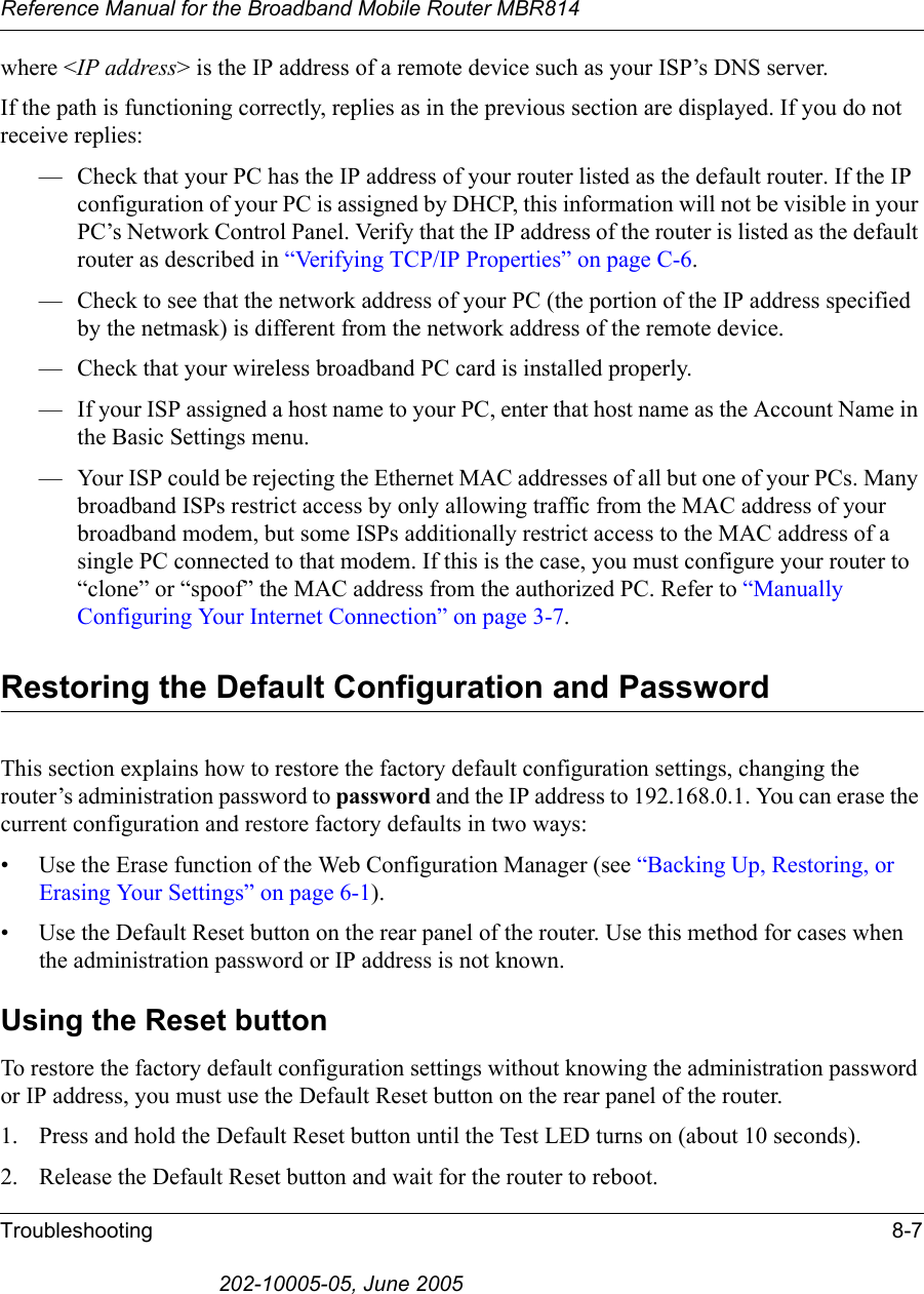 Reference Manual for the Broadband Mobile Router MBR814Troubleshooting 8-7202-10005-05, June 2005where &lt;IP address&gt; is the IP address of a remote device such as your ISP’s DNS server.If the path is functioning correctly, replies as in the previous section are displayed. If you do not receive replies:— Check that your PC has the IP address of your router listed as the default router. If the IP configuration of your PC is assigned by DHCP, this information will not be visible in your PC’s Network Control Panel. Verify that the IP address of the router is listed as the default router as described in “Verifying TCP/IP Properties” on page C-6.— Check to see that the network address of your PC (the portion of the IP address specified by the netmask) is different from the network address of the remote device.— Check that your wireless broadband PC card is installed properly.— If your ISP assigned a host name to your PC, enter that host name as the Account Name in the Basic Settings menu.— Your ISP could be rejecting the Ethernet MAC addresses of all but one of your PCs. Many broadband ISPs restrict access by only allowing traffic from the MAC address of your broadband modem, but some ISPs additionally restrict access to the MAC address of a single PC connected to that modem. If this is the case, you must configure your router to “clone” or “spoof” the MAC address from the authorized PC. Refer to “Manually Configuring Your Internet Connection” on page 3-7.Restoring the Default Configuration and PasswordThis section explains how to restore the factory default configuration settings, changing the router’s administration password to password and the IP address to 192.168.0.1. You can erase the current configuration and restore factory defaults in two ways:• Use the Erase function of the Web Configuration Manager (see “Backing Up, Restoring, or Erasing Your Settings” on page 6-1).• Use the Default Reset button on the rear panel of the router. Use this method for cases when the administration password or IP address is not known.Using the Reset buttonTo restore the factory default configuration settings without knowing the administration password or IP address, you must use the Default Reset button on the rear panel of the router.1. Press and hold the Default Reset button until the Test LED turns on (about 10 seconds).2. Release the Default Reset button and wait for the router to reboot.