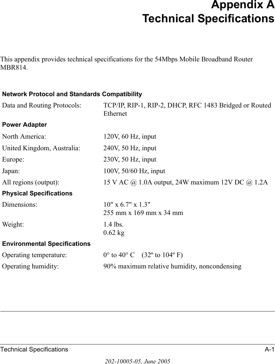 Technical Specifications A-1202-10005-05, June 2005Appendix ATechnical SpecificationsThis appendix provides technical specifications for the 54Mbps Mobile Broadband Router MBR814.Network Protocol and Standards CompatibilityData and Routing Protocols: TCP/IP, RIP-1, RIP-2, DHCP, RFC 1483 Bridged or Routed EthernetPower AdapterNorth America: 120V, 60 Hz, inputUnited Kingdom, Australia: 240V, 50 Hz, inputEurope: 230V, 50 Hz, inputJapan: 100V, 50/60 Hz, inputAll regions (output): 15 V AC @ 1.0A output, 24W maximum 12V DC @ 1.2APhysical SpecificationsDimensions: 10&quot; x 6.7&quot; x 1.3&quot; 255 mm x 169 mm x 34 mmWeight: 1.4 lbs. 0.62 kgEnvironmental SpecificationsOperating temperature: 0° to 40° C    (32º to 104º F)Operating humidity: 90% maximum relative humidity, noncondensing