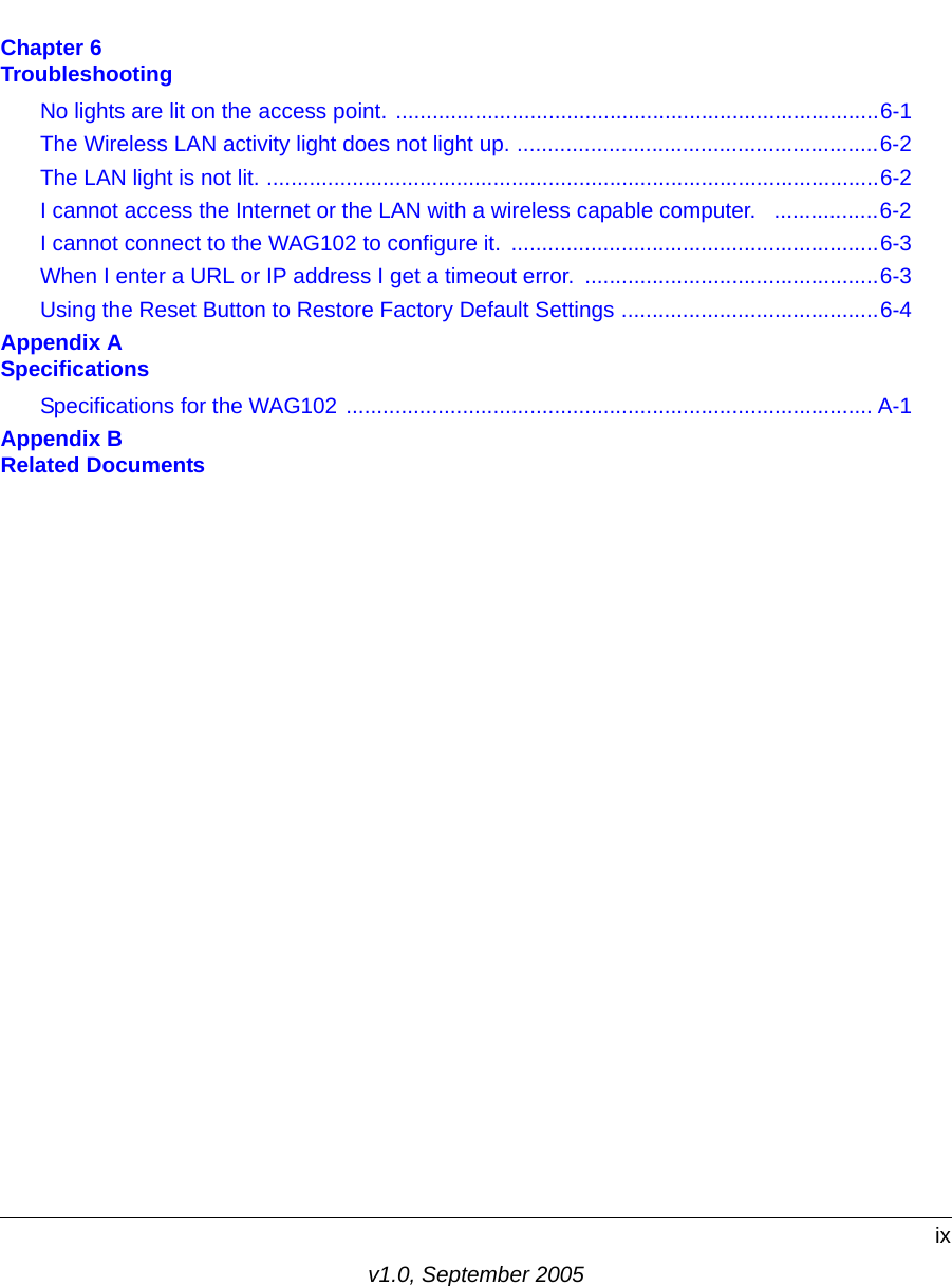 ixv1.0, September 2005Chapter 6  TroubleshootingNo lights are lit on the access point. ...............................................................................6-1The Wireless LAN activity light does not light up. ...........................................................6-2The LAN light is not lit. ....................................................................................................6-2I cannot access the Internet or the LAN with a wireless capable computer.   .................6-2I cannot connect to the WAG102 to configure it.  ............................................................6-3When I enter a URL or IP address I get a timeout error.  ................................................6-3Using the Reset Button to Restore Factory Default Settings ..........................................6-4Appendix A  SpecificationsSpecifications for the WAG102 ...................................................................................... A-1Appendix B  Related Documents