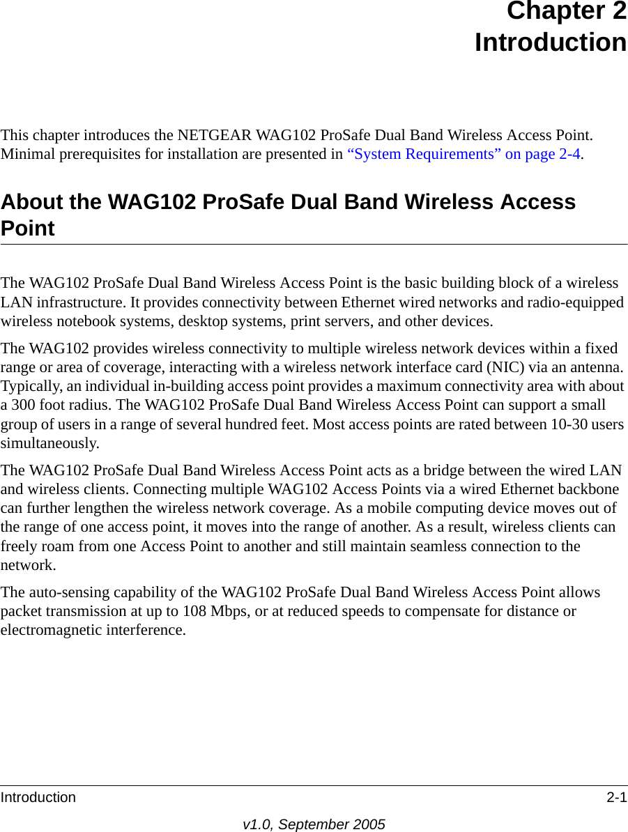 Introduction 2-1v1.0, September 2005Chapter 2 IntroductionThis chapter introduces the NETGEAR WAG102 ProSafe Dual Band Wireless Access Point. Minimal prerequisites for installation are presented in “System Requirements” on page 2-4.About the WAG102 ProSafe Dual Band Wireless Access PointThe WAG102 ProSafe Dual Band Wireless Access Point is the basic building block of a wireless LAN infrastructure. It provides connectivity between Ethernet wired networks and radio-equipped wireless notebook systems, desktop systems, print servers, and other devices.The WAG102 provides wireless connectivity to multiple wireless network devices within a fixed range or area of coverage, interacting with a wireless network interface card (NIC) via an antenna. Typically, an individual in-building access point provides a maximum connectivity area with about a 300 foot radius. The WAG102 ProSafe Dual Band Wireless Access Point can support a small group of users in a range of several hundred feet. Most access points are rated between 10-30 users simultaneously.The WAG102 ProSafe Dual Band Wireless Access Point acts as a bridge between the wired LAN and wireless clients. Connecting multiple WAG102 Access Points via a wired Ethernet backbone can further lengthen the wireless network coverage. As a mobile computing device moves out of the range of one access point, it moves into the range of another. As a result, wireless clients can freely roam from one Access Point to another and still maintain seamless connection to the network.The auto-sensing capability of the WAG102 ProSafe Dual Band Wireless Access Point allows packet transmission at up to 108 Mbps, or at reduced speeds to compensate for distance or electromagnetic interference. 