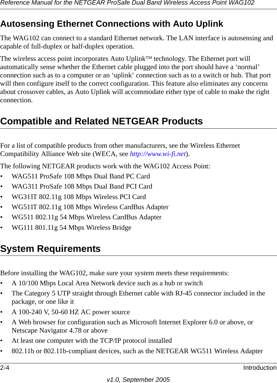 Reference Manual for the NETGEAR ProSafe Dual Band Wireless Access Point WAG1022-4 Introductionv1.0, September 2005Autosensing Ethernet Connections with Auto Uplink The WAG102 can connect to a standard Ethernet network. The LAN interface is autosensing and capable of full-duplex or half-duplex operation. The wireless access point incorporates Auto UplinkTM technology. The Ethernet port will automatically sense whether the Ethernet cable plugged into the port should have a ‘normal’ connection such as to a computer or an ‘uplink’ connection such as to a switch or hub. That port will then configure itself to the correct configuration. This feature also eliminates any concerns about crossover cables, as Auto Uplink will accommodate either type of cable to make the right connection.Compatible and Related NETGEAR ProductsFor a list of compatible products from other manufacturers, see the Wireless Ethernet Compatibility Alliance Web site (WECA, see http://www.wi-fi.net). The following NETGEAR products work with the WAG102 Access Point:• WAG511 ProSafe 108 Mbps Dual Band PC Card• WAG311 ProSafe 108 Mbps Dual Band PCI Card• WG311T 802.11g 108 Mbps Wireless PCI Card• WG511T 802.11g 108 Mbps Wireless CardBus Adapter• WG511 802.11g 54 Mbps Wireless CardBus Adapter• WG111 801.11g 54 Mbps Wireless BridgeSystem RequirementsBefore installing the WAG102, make sure your system meets these requirements:• A 10/100 Mbps Local Area Network device such as a hub or switch• The Category 5 UTP straight through Ethernet cable with RJ-45 connector included in the package, or one like it• A 100-240 V, 50-60 HZ AC power source• A Web browser for configuration such as Microsoft Internet Explorer 6.0 or above, or Netscape Navigator 4.78 or above• At least one computer with the TCP/IP protocol installed• 802.11b or 802.11b-compliant devices, such as the NETGEAR WG511 Wireless Adapter