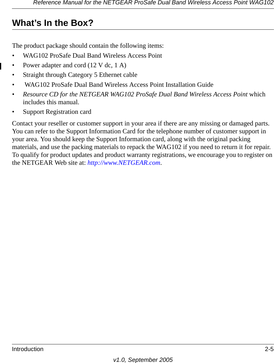Reference Manual for the NETGEAR ProSafe Dual Band Wireless Access Point WAG102Introduction 2-5v1.0, September 2005What’s In the Box?The product package should contain the following items:• WAG102 ProSafe Dual Band Wireless Access Point• Power adapter and cord (12 V dc, 1 A)• Straight through Category 5 Ethernet cable•  WAG102 ProSafe Dual Band Wireless Access Point Installation Guide•Resource CD for the NETGEAR WAG102 ProSafe Dual Band Wireless Access Point which includes this manual.• Support Registration cardContact your reseller or customer support in your area if there are any missing or damaged parts. You can refer to the Support Information Card for the telephone number of customer support in your area. You should keep the Support Information card, along with the original packing materials, and use the packing materials to repack the WAG102 if you need to return it for repair. To qualify for product updates and product warranty registrations, we encourage you to register on the NETGEAR Web site at: http://www.NETGEAR.com.