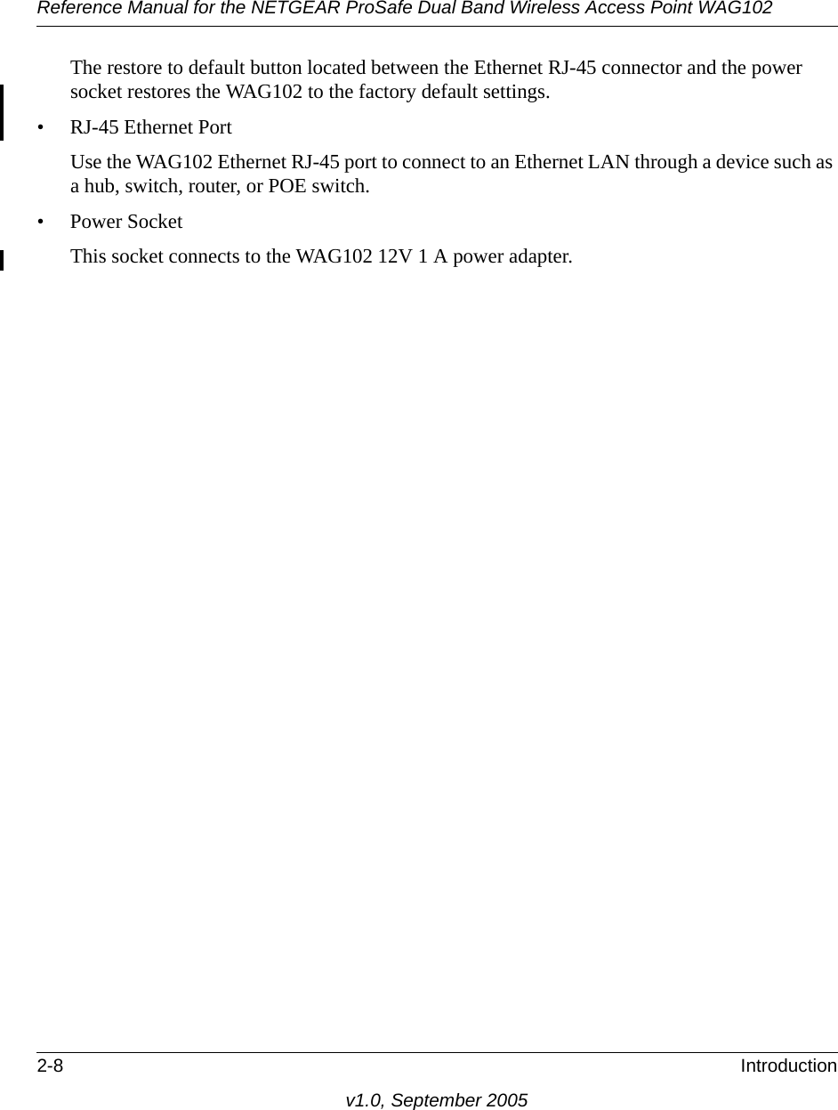 Reference Manual for the NETGEAR ProSafe Dual Band Wireless Access Point WAG1022-8 Introductionv1.0, September 2005The restore to default button located between the Ethernet RJ-45 connector and the power socket restores the WAG102 to the factory default settings.• RJ-45 Ethernet PortUse the WAG102 Ethernet RJ-45 port to connect to an Ethernet LAN through a device such as a hub, switch, router, or POE switch.• Power SocketThis socket connects to the WAG102 12V 1 A power adapter.
