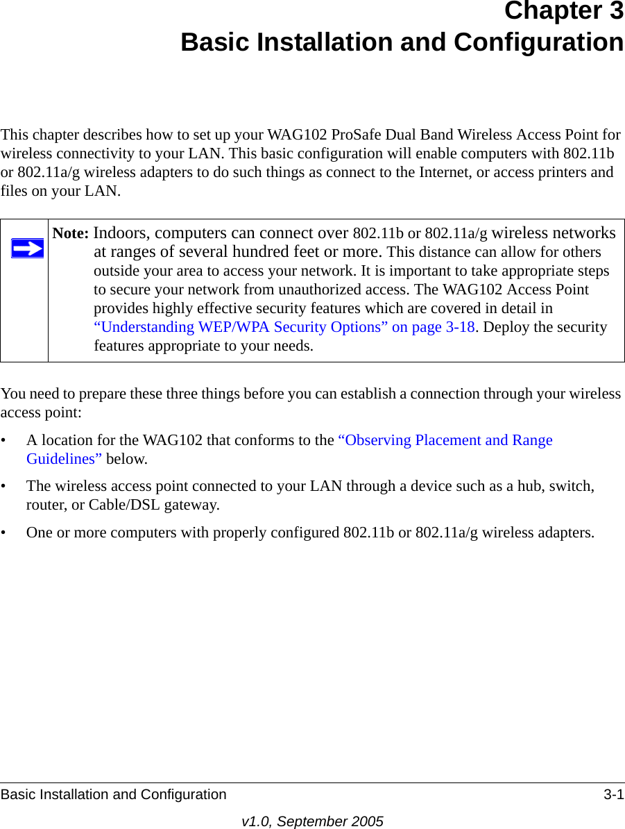 Basic Installation and Configuration 3-1v1.0, September 2005Chapter 3 Basic Installation and ConfigurationThis chapter describes how to set up your WAG102 ProSafe Dual Band Wireless Access Point for wireless connectivity to your LAN. This basic configuration will enable computers with 802.11b or 802.11a/g wireless adapters to do such things as connect to the Internet, or access printers and files on your LAN.You need to prepare these three things before you can establish a connection through your wireless access point:• A location for the WAG102 that conforms to the “Observing Placement and Range Guidelines” below.• The wireless access point connected to your LAN through a device such as a hub, switch, router, or Cable/DSL gateway. • One or more computers with properly configured 802.11b or 802.11a/g wireless adapters.Note: Indoors, computers can connect over 802.11b or 802.11a/g wireless networks at ranges of several hundred feet or more. This distance can allow for others outside your area to access your network. It is important to take appropriate steps to secure your network from unauthorized access. The WAG102 Access Point provides highly effective security features which are covered in detail in “Understanding WEP/WPA Security Options” on page 3-18. Deploy the security features appropriate to your needs.