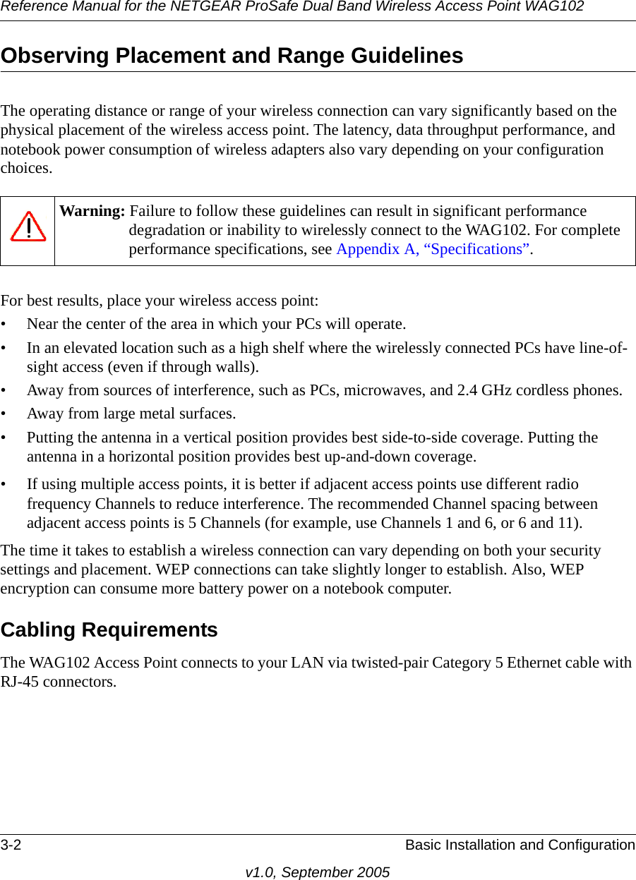 Reference Manual for the NETGEAR ProSafe Dual Band Wireless Access Point WAG1023-2 Basic Installation and Configurationv1.0, September 2005Observing Placement and Range GuidelinesThe operating distance or range of your wireless connection can vary significantly based on the physical placement of the wireless access point. The latency, data throughput performance, and notebook power consumption of wireless adapters also vary depending on your configuration choices.For best results, place your wireless access point:• Near the center of the area in which your PCs will operate.• In an elevated location such as a high shelf where the wirelessly connected PCs have line-of-sight access (even if through walls).• Away from sources of interference, such as PCs, microwaves, and 2.4 GHz cordless phones.• Away from large metal surfaces.• Putting the antenna in a vertical position provides best side-to-side coverage. Putting the antenna in a horizontal position provides best up-and-down coverage. • If using multiple access points, it is better if adjacent access points use different radio frequency Channels to reduce interference. The recommended Channel spacing between adjacent access points is 5 Channels (for example, use Channels 1 and 6, or 6 and 11).The time it takes to establish a wireless connection can vary depending on both your security settings and placement. WEP connections can take slightly longer to establish. Also, WEP encryption can consume more battery power on a notebook computer.Cabling RequirementsThe WAG102 Access Point connects to your LAN via twisted-pair Category 5 Ethernet cable with RJ-45 connectors.Warning: Failure to follow these guidelines can result in significant performance degradation or inability to wirelessly connect to the WAG102. For complete performance specifications, see Appendix A, “Specifications”.