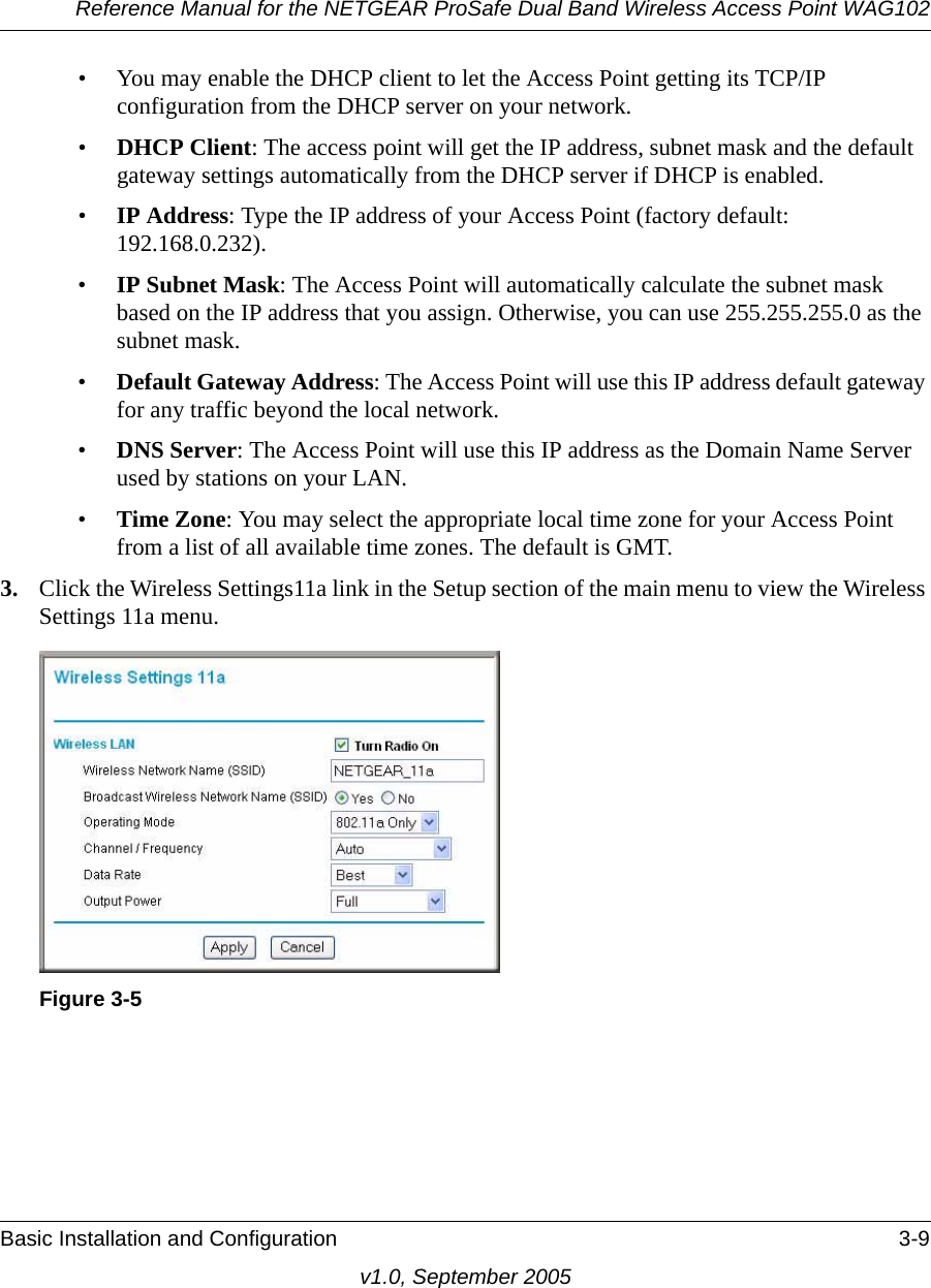 Reference Manual for the NETGEAR ProSafe Dual Band Wireless Access Point WAG102Basic Installation and Configuration 3-9v1.0, September 2005• You may enable the DHCP client to let the Access Point getting its TCP/IP configuration from the DHCP server on your network.•DHCP Client: The access point will get the IP address, subnet mask and the default gateway settings automatically from the DHCP server if DHCP is enabled.•IP Address: Type the IP address of your Access Point (factory default: 192.168.0.232).•IP Subnet Mask: The Access Point will automatically calculate the subnet mask based on the IP address that you assign. Otherwise, you can use 255.255.255.0 as the subnet mask. •Default Gateway Address: The Access Point will use this IP address default gateway for any traffic beyond the local network.•DNS Server: The Access Point will use this IP address as the Domain Name Server used by stations on your LAN.•Time Zone: You may select the appropriate local time zone for your Access Point from a list of all available time zones. The default is GMT.3. Click the Wireless Settings11a link in the Setup section of the main menu to view the Wireless Settings 11a menu.Figure 3-5