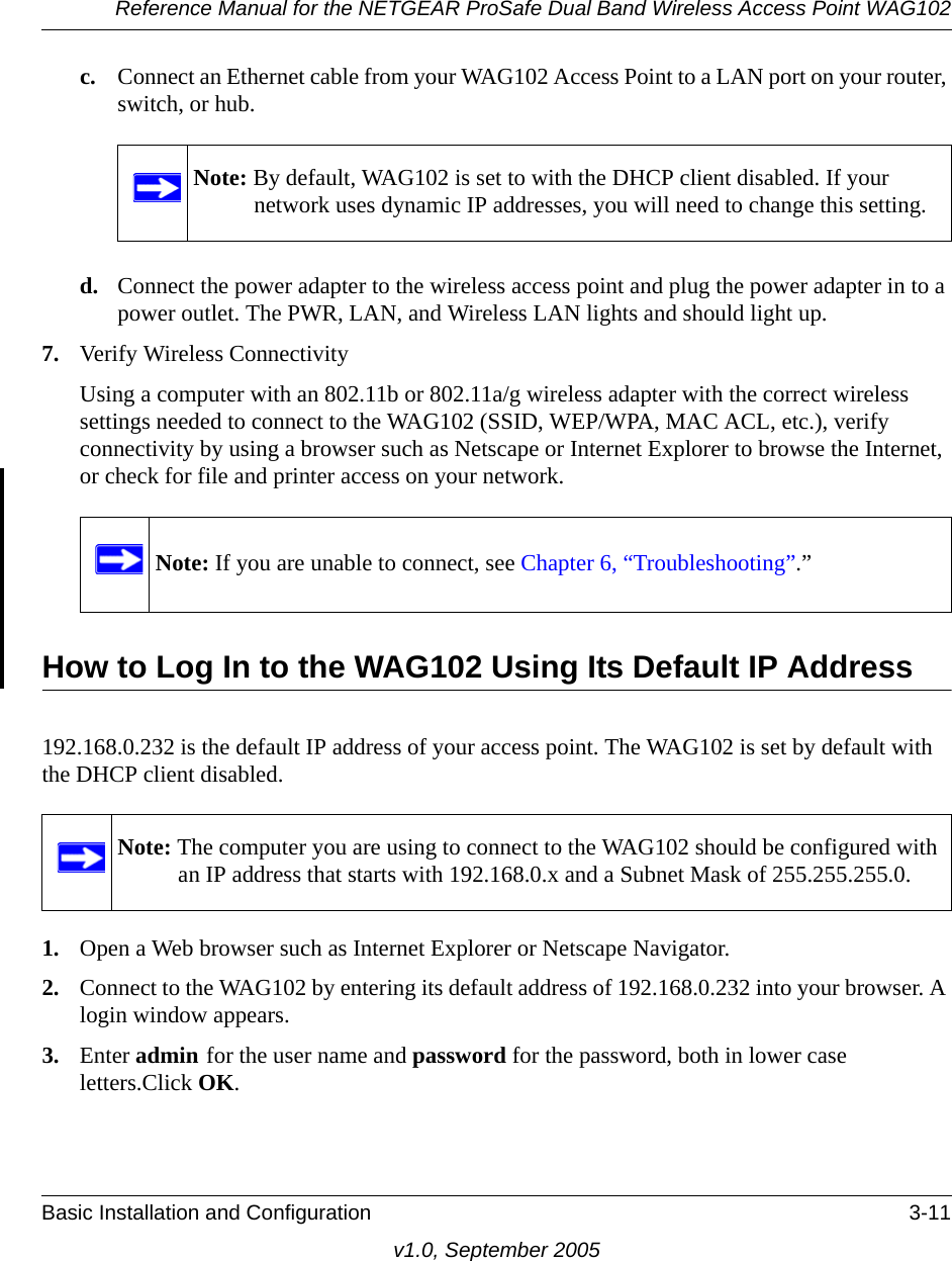 Reference Manual for the NETGEAR ProSafe Dual Band Wireless Access Point WAG102Basic Installation and Configuration 3-11v1.0, September 2005c. Connect an Ethernet cable from your WAG102 Access Point to a LAN port on your router, switch, or hub. d. Connect the power adapter to the wireless access point and plug the power adapter in to a power outlet. The PWR, LAN, and Wireless LAN lights and should light up. 7. Verify Wireless ConnectivityUsing a computer with an 802.11b or 802.11a/g wireless adapter with the correct wireless settings needed to connect to the WAG102 (SSID, WEP/WPA, MAC ACL, etc.), verify connectivity by using a browser such as Netscape or Internet Explorer to browse the Internet, or check for file and printer access on your network.How to Log In to the WAG102 Using Its Default IP Address192.168.0.232 is the default IP address of your access point. The WAG102 is set by default with the DHCP client disabled. 1. Open a Web browser such as Internet Explorer or Netscape Navigator. 2. Connect to the WAG102 by entering its default address of 192.168.0.232 into your browser. A login window appears.3. Enter admin for the user name and password for the password, both in lower case letters.Click OK.Note: By default, WAG102 is set to with the DHCP client disabled. If your network uses dynamic IP addresses, you will need to change this setting.Note: If you are unable to connect, see Chapter 6, “Troubleshooting”.”Note: The computer you are using to connect to the WAG102 should be configured with an IP address that starts with 192.168.0.x and a Subnet Mask of 255.255.255.0.