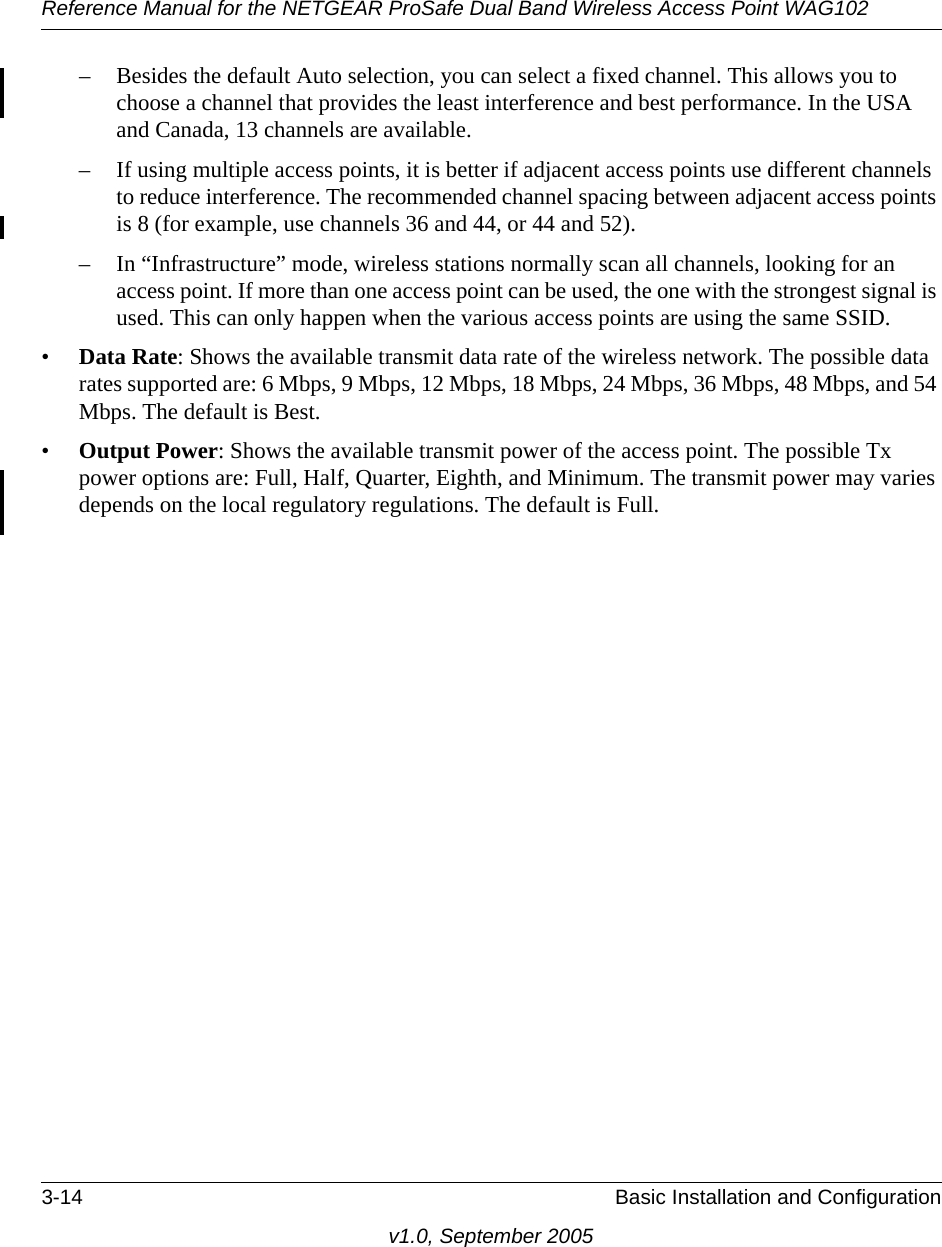 Reference Manual for the NETGEAR ProSafe Dual Band Wireless Access Point WAG1023-14 Basic Installation and Configurationv1.0, September 2005– Besides the default Auto selection, you can select a fixed channel. This allows you to choose a channel that provides the least interference and best performance. In the USA and Canada, 13 channels are available. – If using multiple access points, it is better if adjacent access points use different channels to reduce interference. The recommended channel spacing between adjacent access points is 8 (for example, use channels 36 and 44, or 44 and 52).– In “Infrastructure” mode, wireless stations normally scan all channels, looking for an access point. If more than one access point can be used, the one with the strongest signal is used. This can only happen when the various access points are using the same SSID.•Data Rate: Shows the available transmit data rate of the wireless network. The possible data rates supported are: 6 Mbps, 9 Mbps, 12 Mbps, 18 Mbps, 24 Mbps, 36 Mbps, 48 Mbps, and 54 Mbps. The default is Best.•Output Power: Shows the available transmit power of the access point. The possible Tx power options are: Full, Half, Quarter, Eighth, and Minimum. The transmit power may varies depends on the local regulatory regulations. The default is Full.