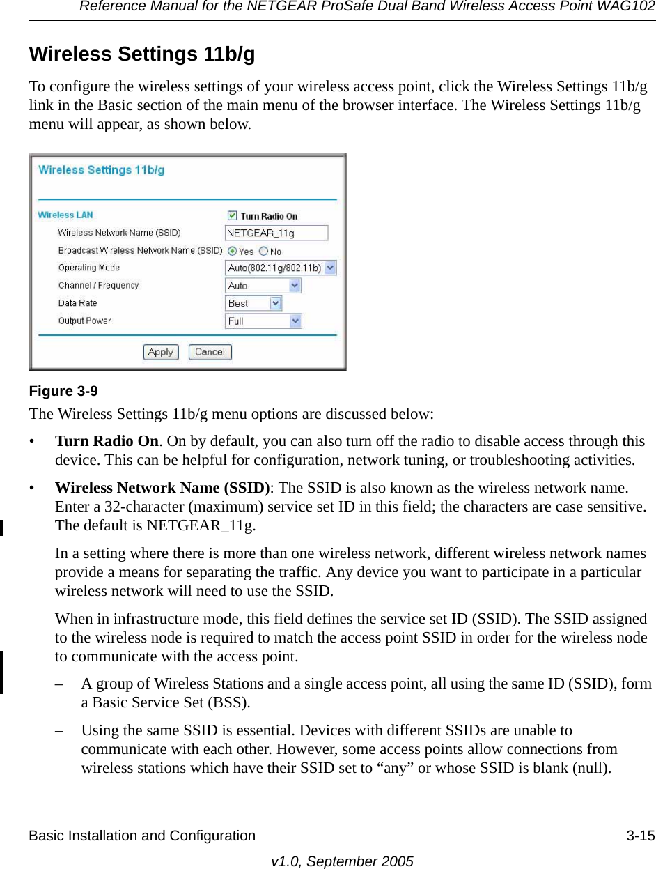 Reference Manual for the NETGEAR ProSafe Dual Band Wireless Access Point WAG102Basic Installation and Configuration 3-15v1.0, September 2005Wireless Settings 11b/gTo configure the wireless settings of your wireless access point, click the Wireless Settings 11b/g link in the Basic section of the main menu of the browser interface. The Wireless Settings 11b/g menu will appear, as shown below.The Wireless Settings 11b/g menu options are discussed below:•Turn Radio On. On by default, you can also turn off the radio to disable access through this device. This can be helpful for configuration, network tuning, or troubleshooting activities.•Wireless Network Name (SSID): The SSID is also known as the wireless network name. Enter a 32-character (maximum) service set ID in this field; the characters are case sensitive. The default is NETGEAR_11g.In a setting where there is more than one wireless network, different wireless network names provide a means for separating the traffic. Any device you want to participate in a particular wireless network will need to use the SSID. When in infrastructure mode, this field defines the service set ID (SSID). The SSID assigned to the wireless node is required to match the access point SSID in order for the wireless node to communicate with the access point.– A group of Wireless Stations and a single access point, all using the same ID (SSID), form a Basic Service Set (BSS).– Using the same SSID is essential. Devices with different SSIDs are unable to communicate with each other. However, some access points allow connections from wireless stations which have their SSID set to “any” or whose SSID is blank (null).Figure 3-9