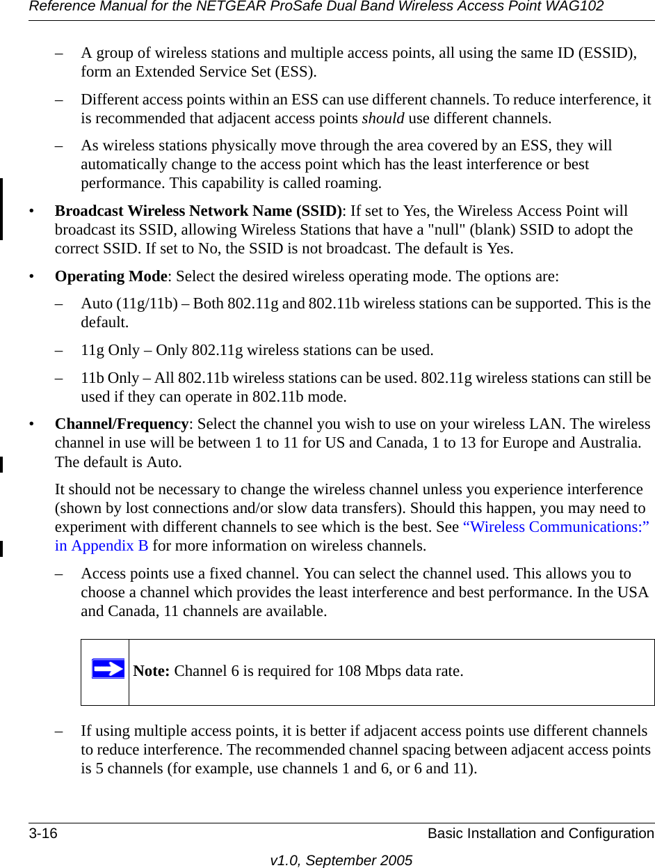 Reference Manual for the NETGEAR ProSafe Dual Band Wireless Access Point WAG1023-16 Basic Installation and Configurationv1.0, September 2005– A group of wireless stations and multiple access points, all using the same ID (ESSID), form an Extended Service Set (ESS).– Different access points within an ESS can use different channels. To reduce interference, it is recommended that adjacent access points should use different channels. – As wireless stations physically move through the area covered by an ESS, they will automatically change to the access point which has the least interference or best performance. This capability is called roaming. •Broadcast Wireless Network Name (SSID): If set to Yes, the Wireless Access Point will broadcast its SSID, allowing Wireless Stations that have a &quot;null&quot; (blank) SSID to adopt the correct SSID. If set to No, the SSID is not broadcast. The default is Yes.•Operating Mode: Select the desired wireless operating mode. The options are: – Auto (11g/11b) – Both 802.11g and 802.11b wireless stations can be supported. This is the default.– 11g Only – Only 802.11g wireless stations can be used. – 11b Only – All 802.11b wireless stations can be used. 802.11g wireless stations can still be used if they can operate in 802.11b mode. •Channel/Frequency: Select the channel you wish to use on your wireless LAN. The wireless channel in use will be between 1 to 11 for US and Canada, 1 to 13 for Europe and Australia. The default is Auto.It should not be necessary to change the wireless channel unless you experience interference (shown by lost connections and/or slow data transfers). Should this happen, you may need to experiment with different channels to see which is the best. See “Wireless Communications:” in Appendix B for more information on wireless channels. – Access points use a fixed channel. You can select the channel used. This allows you to choose a channel which provides the least interference and best performance. In the USA and Canada, 11 channels are available. – If using multiple access points, it is better if adjacent access points use different channels to reduce interference. The recommended channel spacing between adjacent access points is 5 channels (for example, use channels 1 and 6, or 6 and 11).Note: Channel 6 is required for 108 Mbps data rate.