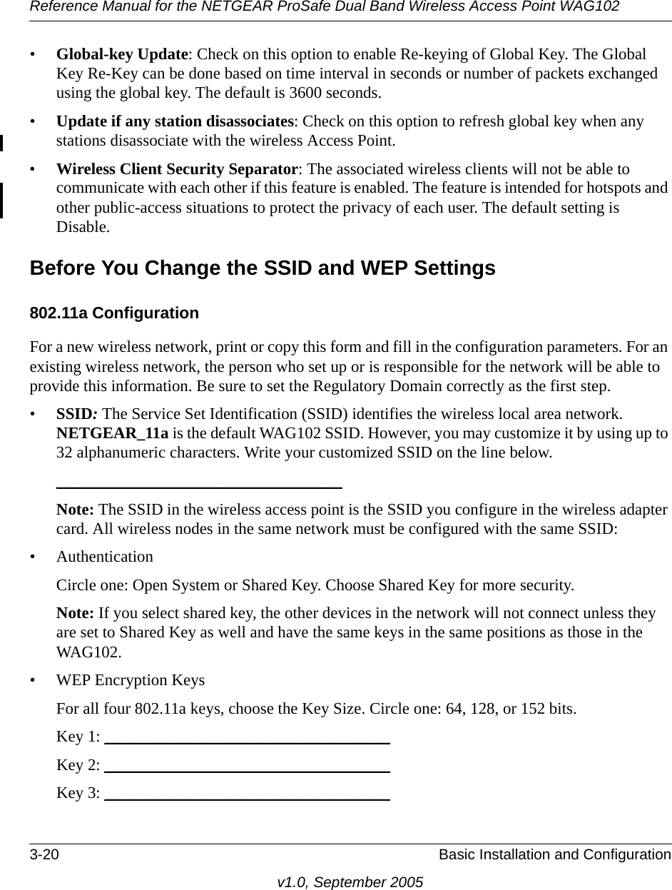 Reference Manual for the NETGEAR ProSafe Dual Band Wireless Access Point WAG1023-20 Basic Installation and Configurationv1.0, September 2005•Global-key Update: Check on this option to enable Re-keying of Global Key. The Global Key Re-Key can be done based on time interval in seconds or number of packets exchanged using the global key. The default is 3600 seconds.•Update if any station disassociates: Check on this option to refresh global key when any stations disassociate with the wireless Access Point. •Wireless Client Security Separator: The associated wireless clients will not be able to communicate with each other if this feature is enabled. The feature is intended for hotspots and other public-access situations to protect the privacy of each user. The default setting is Disable. Before You Change the SSID and WEP Settings802.11a ConfigurationFor a new wireless network, print or copy this form and fill in the configuration parameters. For an existing wireless network, the person who set up or is responsible for the network will be able to provide this information. Be sure to set the Regulatory Domain correctly as the first step.•SSID: The Service Set Identification (SSID) identifies the wireless local area network. NETGEAR_11a is the default WAG102 SSID. However, you may customize it by using up to 32 alphanumeric characters. Write your customized SSID on the line below. ___________________________________ Note: The SSID in the wireless access point is the SSID you configure in the wireless adapter card. All wireless nodes in the same network must be configured with the same SSID: • AuthenticationCircle one: Open System or Shared Key. Choose Shared Key for more security.Note: If you select shared key, the other devices in the network will not connect unless they are set to Shared Key as well and have the same keys in the same positions as those in the WAG102.• WEP Encryption KeysFor all four 802.11a keys, choose the Key Size. Circle one: 64, 128, or 152 bits.Key 1: ___________________________________ Key 2: ___________________________________ Key 3: ___________________________________ 