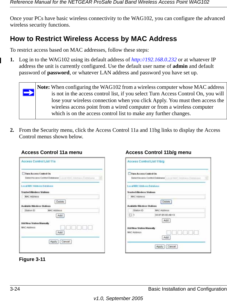 Reference Manual for the NETGEAR ProSafe Dual Band Wireless Access Point WAG1023-24 Basic Installation and Configurationv1.0, September 2005Once your PCs have basic wireless connectivity to the WAG102, you can configure the advanced wireless security functions.How to Restrict Wireless Access by MAC AddressTo restrict access based on MAC addresses, follow these steps:1. Log in to the WAG102 using its default address of http://192.168.0.232 or at whatever IP address the unit is currently configured. Use the default user name of admin and default password of password, or whatever LAN address and password you have set up.2. From the Security menu, click the Access Control 11a and 11bg links to display the Access Control menus shown below.Note: When configuring the WAG102 from a wireless computer whose MAC address is not in the access control list, if you select Turn Access Control On, you will lose your wireless connection when you click Apply. You must then access the wireless access point from a wired computer or from a wireless computer which is on the access control list to make any further changes.Figure 3-11Access Control 11a menu Access Control 11b/g menu