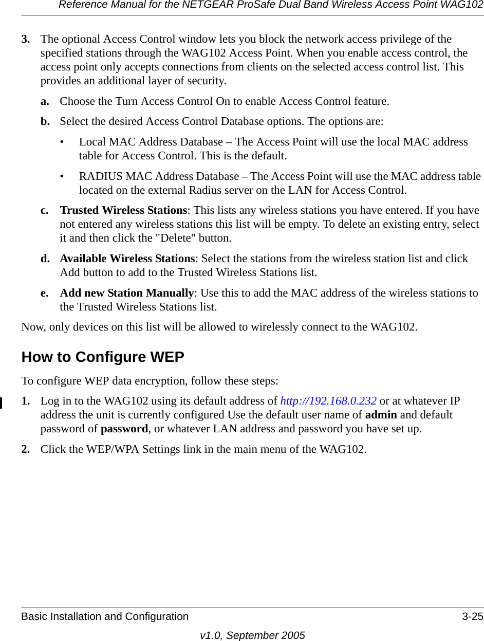 Reference Manual for the NETGEAR ProSafe Dual Band Wireless Access Point WAG102Basic Installation and Configuration 3-25v1.0, September 20053. The optional Access Control window lets you block the network access privilege of the specified stations through the WAG102 Access Point. When you enable access control, the access point only accepts connections from clients on the selected access control list. This provides an additional layer of security. a. Choose the Turn Access Control On to enable Access Control feature. b. Select the desired Access Control Database options. The options are: • Local MAC Address Database – The Access Point will use the local MAC address table for Access Control. This is the default.• RADIUS MAC Address Database – The Access Point will use the MAC address table located on the external Radius server on the LAN for Access Control. c. Trusted Wireless Stations: This lists any wireless stations you have entered. If you have not entered any wireless stations this list will be empty. To delete an existing entry, select it and then click the &quot;Delete&quot; button. d. Available Wireless Stations: Select the stations from the wireless station list and click Add button to add to the Trusted Wireless Stations list. e. Add new Station Manually: Use this to add the MAC address of the wireless stations to the Trusted Wireless Stations list. Now, only devices on this list will be allowed to wirelessly connect to the WAG102.How to Configure WEPTo configure WEP data encryption, follow these steps:1. Log in to the WAG102 using its default address of http://192.168.0.232 or at whatever IP address the unit is currently configured Use the default user name of admin and default password of password, or whatever LAN address and password you have set up.2. Click the WEP/WPA Settings link in the main menu of the WAG102. 