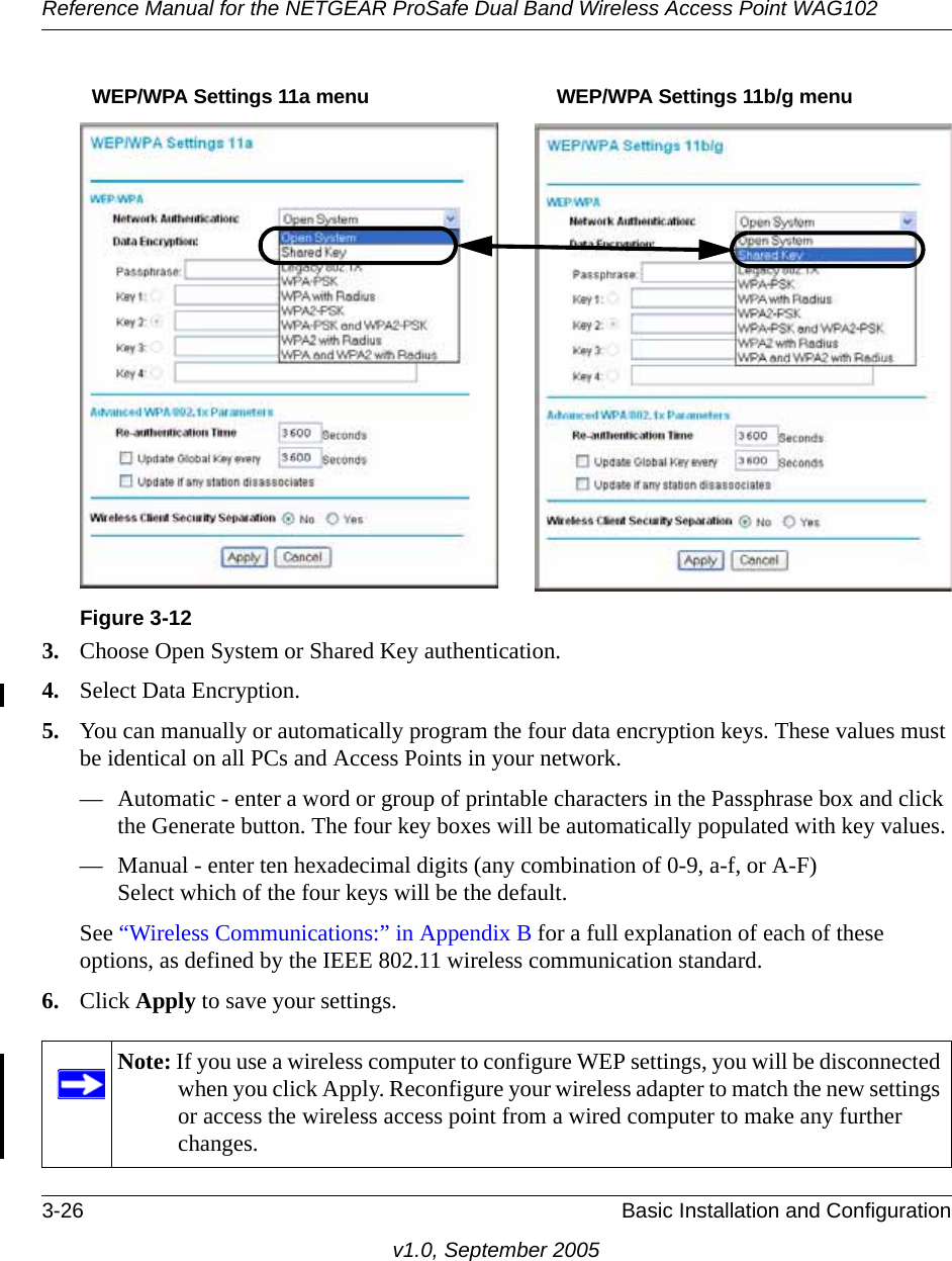 Reference Manual for the NETGEAR ProSafe Dual Band Wireless Access Point WAG1023-26 Basic Installation and Configurationv1.0, September 20053. Choose Open System or Shared Key authentication.4. Select Data Encryption.5. You can manually or automatically program the four data encryption keys. These values must be identical on all PCs and Access Points in your network.— Automatic - enter a word or group of printable characters in the Passphrase box and click the Generate button. The four key boxes will be automatically populated with key values.— Manual - enter ten hexadecimal digits (any combination of 0-9, a-f, or A-F) Select which of the four keys will be the default.See “Wireless Communications:” in Appendix B for a full explanation of each of these options, as defined by the IEEE 802.11 wireless communication standard.6. Click Apply to save your settings.Figure 3-12Note: If you use a wireless computer to configure WEP settings, you will be disconnected when you click Apply. Reconfigure your wireless adapter to match the new settings or access the wireless access point from a wired computer to make any further changes.WEP/WPA Settings 11a menu WEP/WPA Settings 11b/g menu