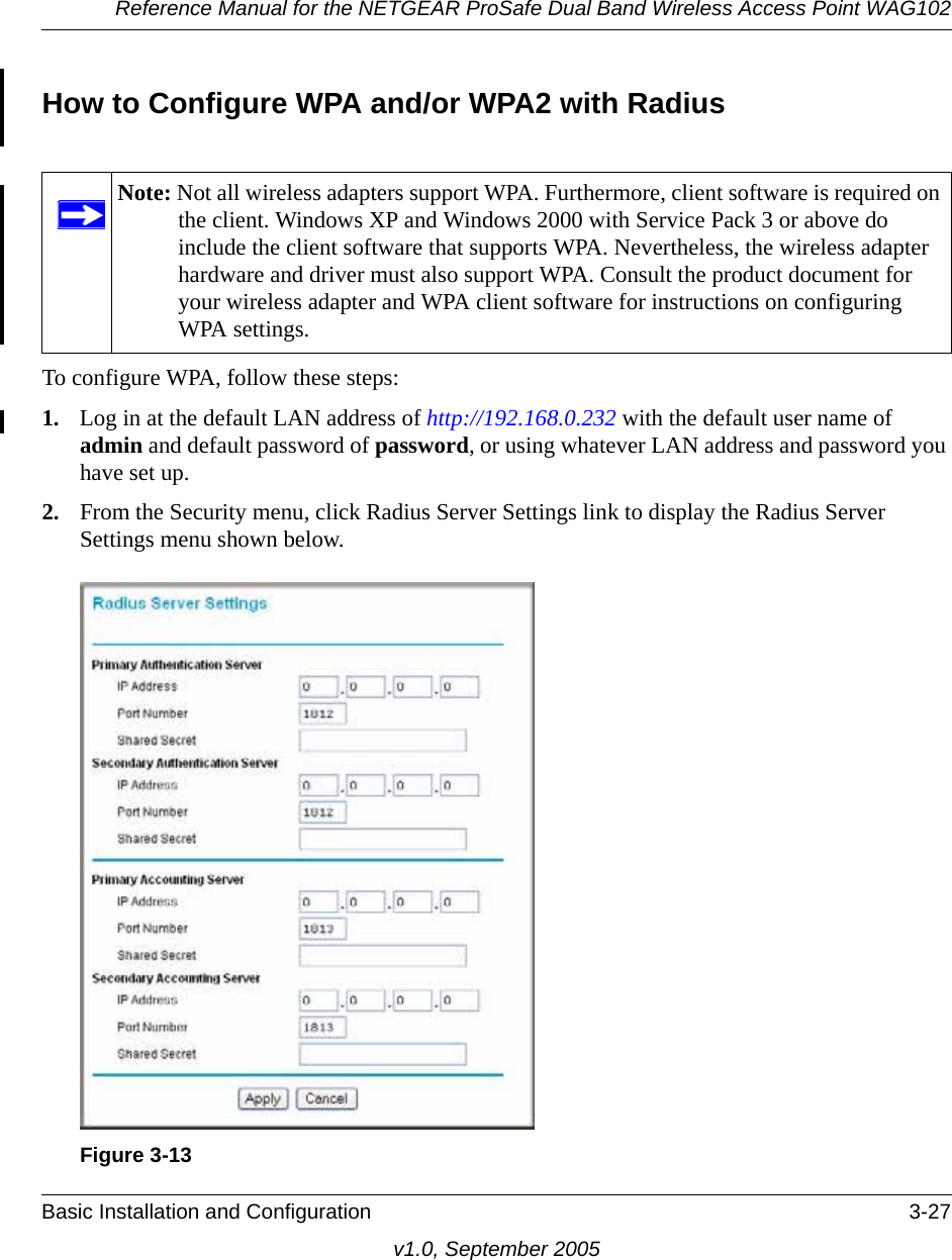 Reference Manual for the NETGEAR ProSafe Dual Band Wireless Access Point WAG102Basic Installation and Configuration 3-27v1.0, September 2005How to Configure WPA and/or WPA2 with RadiusTo configure WPA, follow these steps:1. Log in at the default LAN address of http://192.168.0.232 with the default user name of admin and default password of password, or using whatever LAN address and password you have set up.2. From the Security menu, click Radius Server Settings link to display the Radius Server Settings menu shown below.Note: Not all wireless adapters support WPA. Furthermore, client software is required on the client. Windows XP and Windows 2000 with Service Pack 3 or above do include the client software that supports WPA. Nevertheless, the wireless adapter hardware and driver must also support WPA. Consult the product document for your wireless adapter and WPA client software for instructions on configuring WPA settings.Figure 3-13